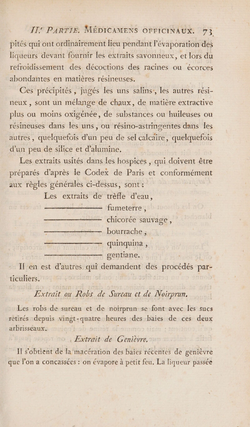 pités qui ont ordinairement lieu pendant l'évaporation des liqueurs devant fournir les extraits savonneux, et lors du refroidissement des décoctions des racines ou écorces abondantes en matières résineuses. Ces précipités , jugés les uns salins,, les autres rési- neux , sont un mélange de chaux, de matière extractive plus ou moins oxigénée, de substances ou huileuses ou résineuses dans les uns, ou résino-astringentes dans Îles autres, quelquefois d’un peu de sel calcaire, quelquefois d’un peu de silice et d’alumine. Les extraits usités dans les hospices , qui doivent être préparés d’après Île Codex de Paris et conformément aux règles générales ci-dessus, sont: Les extraits de trèfle d’eau, fumeterre, chicorée sauvage, bourrache , quinquina , gentiane. Il en est d’autres qui demandent des procédés par- ticuliers. Extrait ou Robs de Sureau et de Noirprun. Les robs de sureau et de noirprun se font avec les sucs rètirés depuis vingt-quatre heures des baies de ces deux arbrisseaux. ; . Extrait de Genièvre, IT s'obtient de fa macération des baies récentes de genièvré que lon a concassées : on évapore à petit feu. La liqueur passée