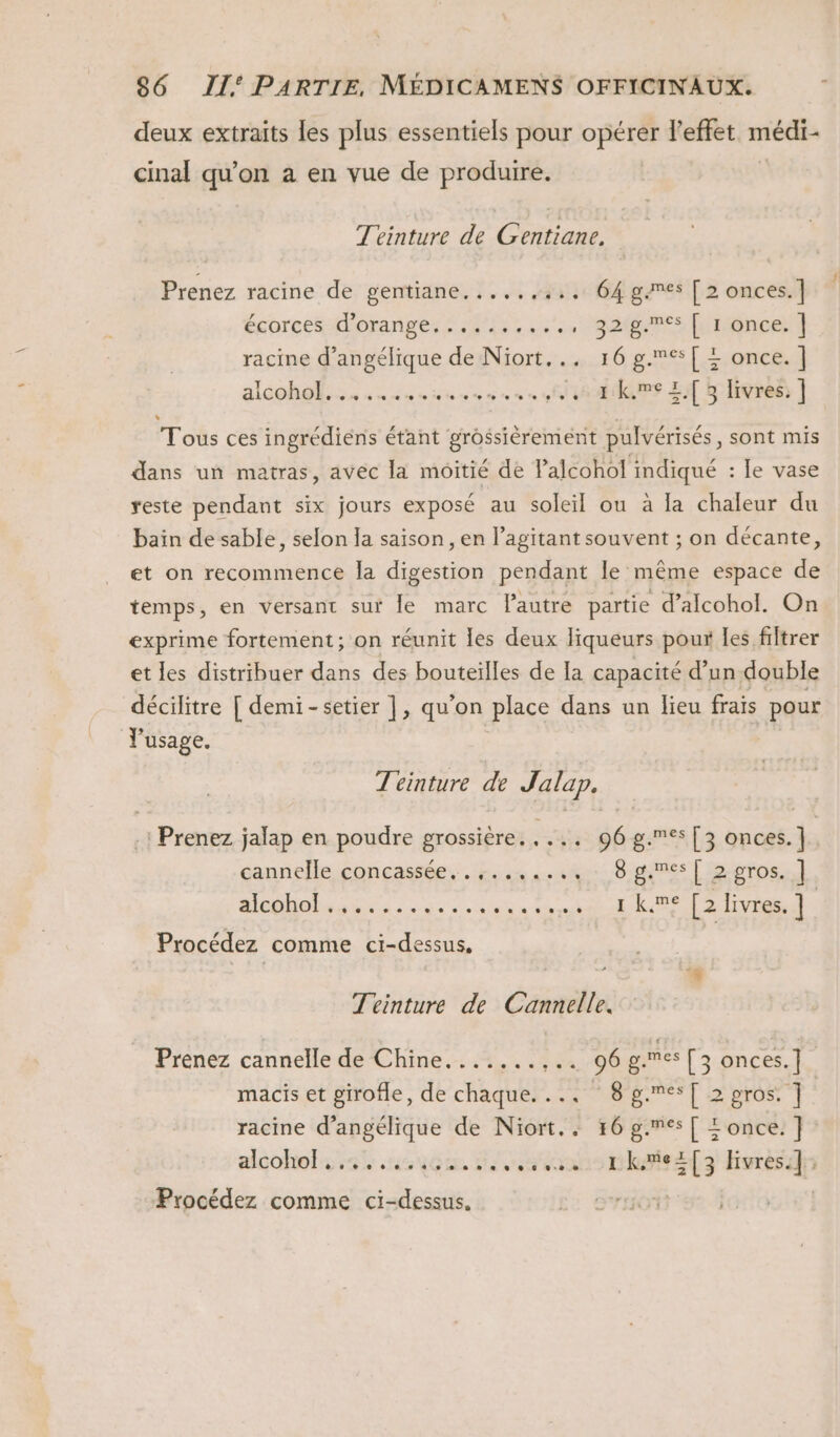 deux extraits les plus essentiels pour opérer l'effet médi- cinal qu’on à en vue de produire, | Teinture de Gentiane, Prenez racine de gentiane.....,.,, 64 games [ 2 onces.] écorces d'orange: #49; 92002865 once racine d’angélique de Niort... 16 g.es[ = once. |] alcohol. CRC) L J L I k.me +. [ 3 livres. ] * Tous ces ingrédiens étant grossièrement pulvérisés, sont mis dans un matras, avec la moitié de Palcohol indiqué : Je vase reste pendant six jours exposé au soleil ou à la chaleur du bain de sable, selon la saison, en l’agitant souvent ; on décante, et on recommence la digestion pendant le même espace de temps, en versant sur le marc Pautre partie d’alcohol. On exprime fortement; on réunit les deux liqueurs poux Îes filtrer et les distribuer dans des bouteilles de la capacité d’un double décilitre [ demi-setier |, qu'on place dans un lieu frais pour Y'usage. Téinture de Jalap. -: Prenez jalap en poudre grossière. :53ù 96 g.es [3 onces.] cannelle concassée. . 5.4 ste 8 games | o-oros. | MODO lee à ee se à ei seb RS [2 livres. ] Procédez comme ci-dessus, Téeinture de Cannelle. Prenez cannelle de Chine. 4, . ; 406 p.mes [3 onces.] macis et girofle, de chaque. ... 8 g.es[ 2 pros. | racine d’angélique de Niort. F6 g.mes[ &lt;once.] alçohoks 4% .nsuçe, ions pkh#itef3 Hsrèrd Procédez comme ci-dessus.