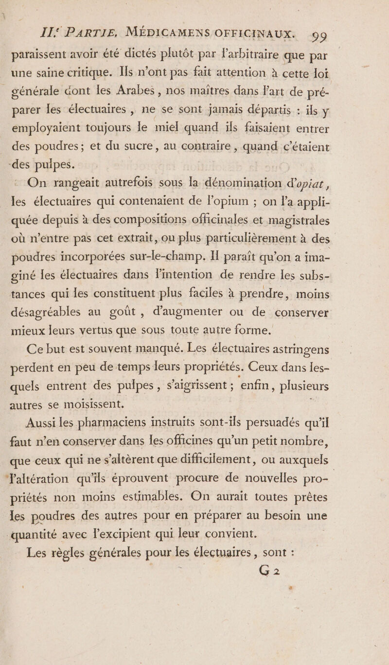 paraissent avoir été dictés plutôt par Parbitraire que par une saine critique. Is n’ont pas fait attention à cette loi _ générale dont les Arabes , nos maîtres dans l’art de pré- parer les électuaires , ne se sont jamais départis : ils ÿ employaient toujours le miel quand ïfs faisaient entrer des poudres; et du sucre, au contraire, quand c’étaient -des puipes. On rangeait autrefois sous la dénomination d’opiat, les électuaires qui contenaient de lopium ; on la appli- quée depuis à des compositions officinales et magistrales où n'entre pas cet extrait, ou plus particulièrement à des poudres incorporées sur-le-champ. Il paraît qu'on a ima- giné les électuaires dans Pintention de rendre les subs- tances qui Îles constituent plus faciles à prendre, moins désagréables au goût ; d'augmenter ou de conserver mieux leurs vertus que sous toute autre forme. Ce but est souvent manqué. Les électuaires astringens perdent en peu de temps leurs propriétés. Ceux dans Îes- quels entrent des pulpes , s’aigrissent ; enfin plusieurs autres se moisissent. Aussi les pharmaciens instruïts sont-ils persuadés qu'il faut n’en conserver dans les officines qu’un petit nombre, que ceux qui ne s’altèrent que difficilement, ou auxquels Taltération qu'ils éprouvent procure de nouvelles pro- | priétés non moins estimables. On aurait toutes prêtes les poudres des autres pour en préparer au besoin une quantité avec l’excipient qui leur convient. | Les règles générales pour Es électuaires , sont : G 2