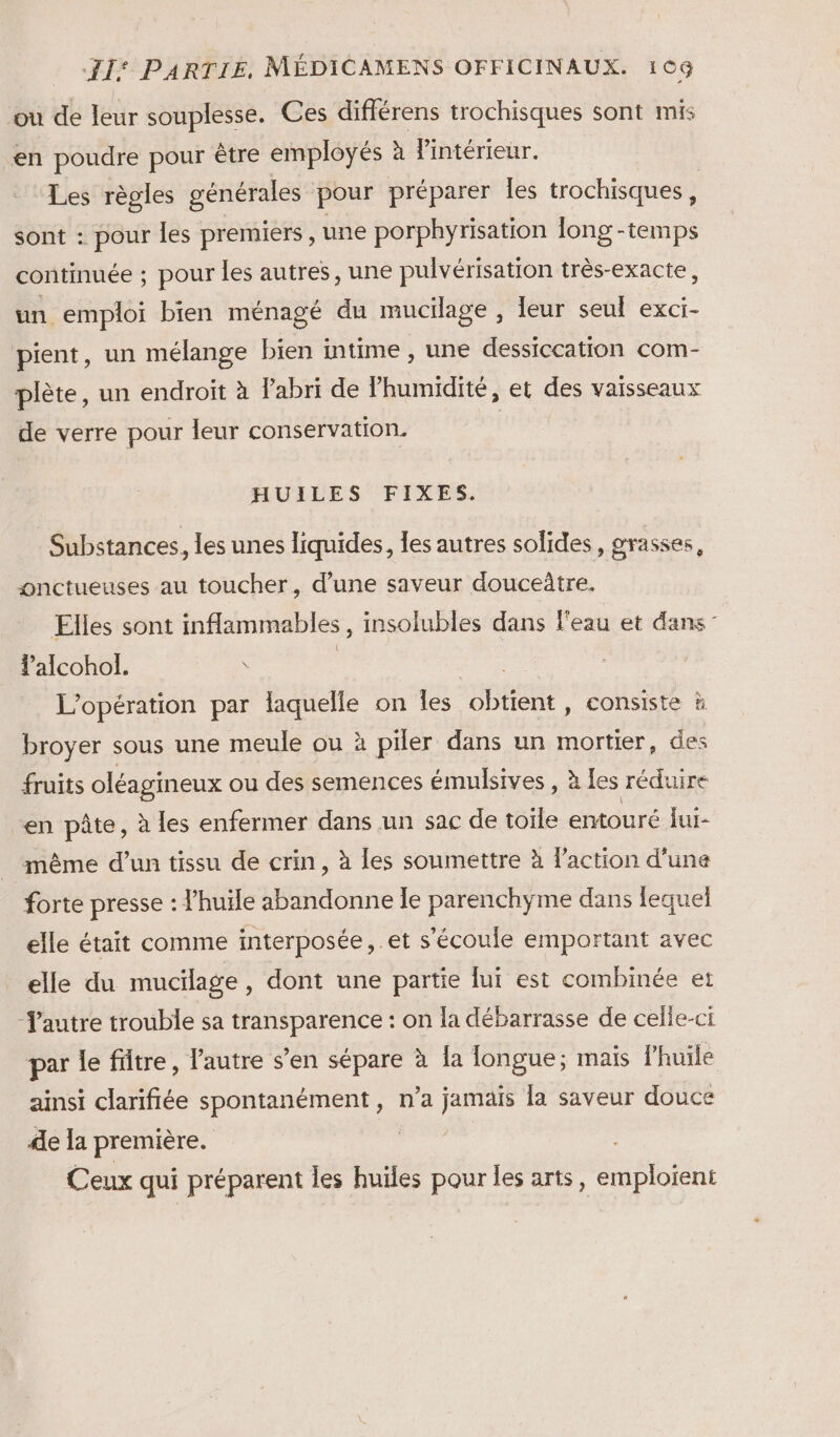 ou de leur souplesse. Ces différens trochisques sont mis en poudre pour être employés à Fintérieur. Les règles générales pour préparer les trochisques , sont : pour les premiers , une porphyrisation long -temps continuée ; pour les autres, une pulvérisation très-exacte, un. emploi bien ménagé du mucilage , leur seul exci- pient, un mélange bien intime , une dessiccation com- plète, un endroit à l'abri de Phumidité, et des vaisseaux de verre pour leur conservation. HUILES FIXES. Substances, les unes liquides, les autres solides, grasses ; onctueuses au toucher, d’une saveur douceûtre. Elles sont inflammables, insolubles dans l'eau et dans: alcohol. | L'opération par laquelle on Îles pote consiste à broyer sous une meule ou à piler dans un mortier, des fruits oléagineux ou des semences émulsives , à les réduire en pâte, à les enfermer dans un sac de toile entouré lui- même d’un tissu de crin, à les soumettre à l’action d’une forte presse : l'huile abandonne Îe parenchyme dans lequel elle était comme interposée, et s'écoule emportant avec elle du mucilage, dont une partie lui est combinée et Tautre trouble sa transparence : on la débarrasse de celle-ci par le fütre, l’autre s’en sépare à fa longue; mais Fhuile ainsi clarifiée spontanément , n’a jamais la saveur douce le a première. Ceux qui préparent les huïles pour les arts, emploient