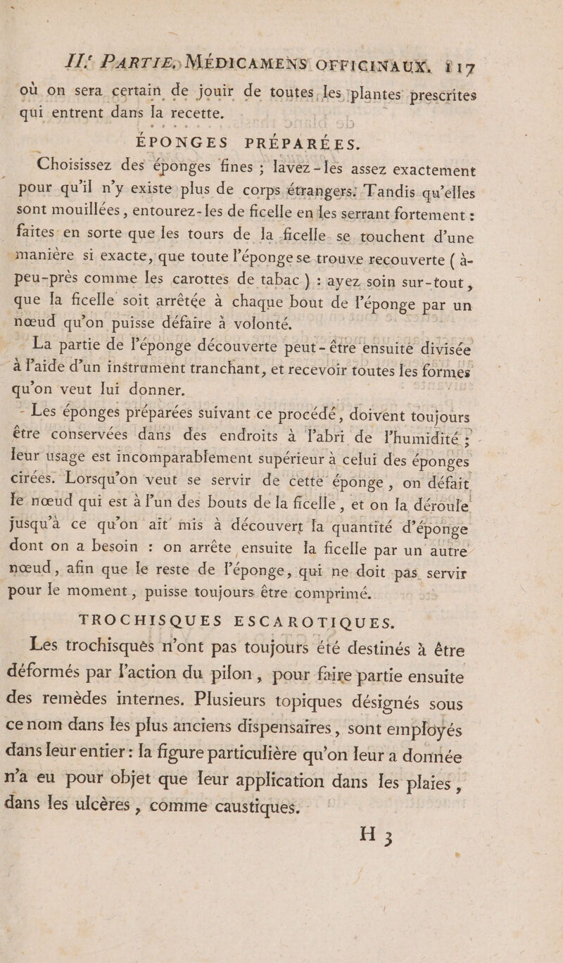 où on sera certain. de jouir de toutes, Les plantes prescrites qui entrent dans la recette. ÉPONGES PRÉPARÉES. Choisissez des éponges fines ; lavez-les assez exactement pour qu'il n’y existe plus de corps étrangers: Tandis qu'elles sont mouillées , entourez-les de ficelle en des serrant fortement : faites: en sorte que les tours de la ficelle. se touchent d’une maniere si exacte, que toute l'éponge se trouve recouverte ( à- peu-près comme les carottes de tabac } : ayez, soin sur-tout , que fa ficelle soit arrêtée à chaque bout de l'éponge par un nœud qu'on puisse défaire à volonté. La partie de l’éponge découverte peut- être ensuite divisée à laide d’un instrument tranchant, et recevoir toutes les formes qu'on veut lui donner. - Les éponges préparées suivant ce procédé, doivent toujours être conservées dans des endroits à Pabri de lhumidité | leur usage est incomparabiement supérieur à celui des é éponges cirées. SH on veut se servir de cette éponge, on défait le nœud qui est à lun des bouts de la ficelle , et on la déroule jusqu'à ce qu'on aït mis à découvert la quantité d’éponge dont on a besoin : on arrête ensuite Ja ficelle par un autre nœud, afin que le reste de Péponge, qui ne doït pas servir pour le moment, puisse toujours être comprimé. TROCHISQUES ESCAROTIQUES. Les trochisqués n’ont pas toujours été destinés à être déformés par l’action du pilon, pour faire partie ensuite des remèdes internes. Plusieurs topiques désignés sous cenom dans les plus anciens dispensaires , sont employés dans leur entier : la figure particulière qu’on leur à donnée n'a eu pour objet que leur application dans les plaies , dans les ulcères , comme caustiques. : H ;