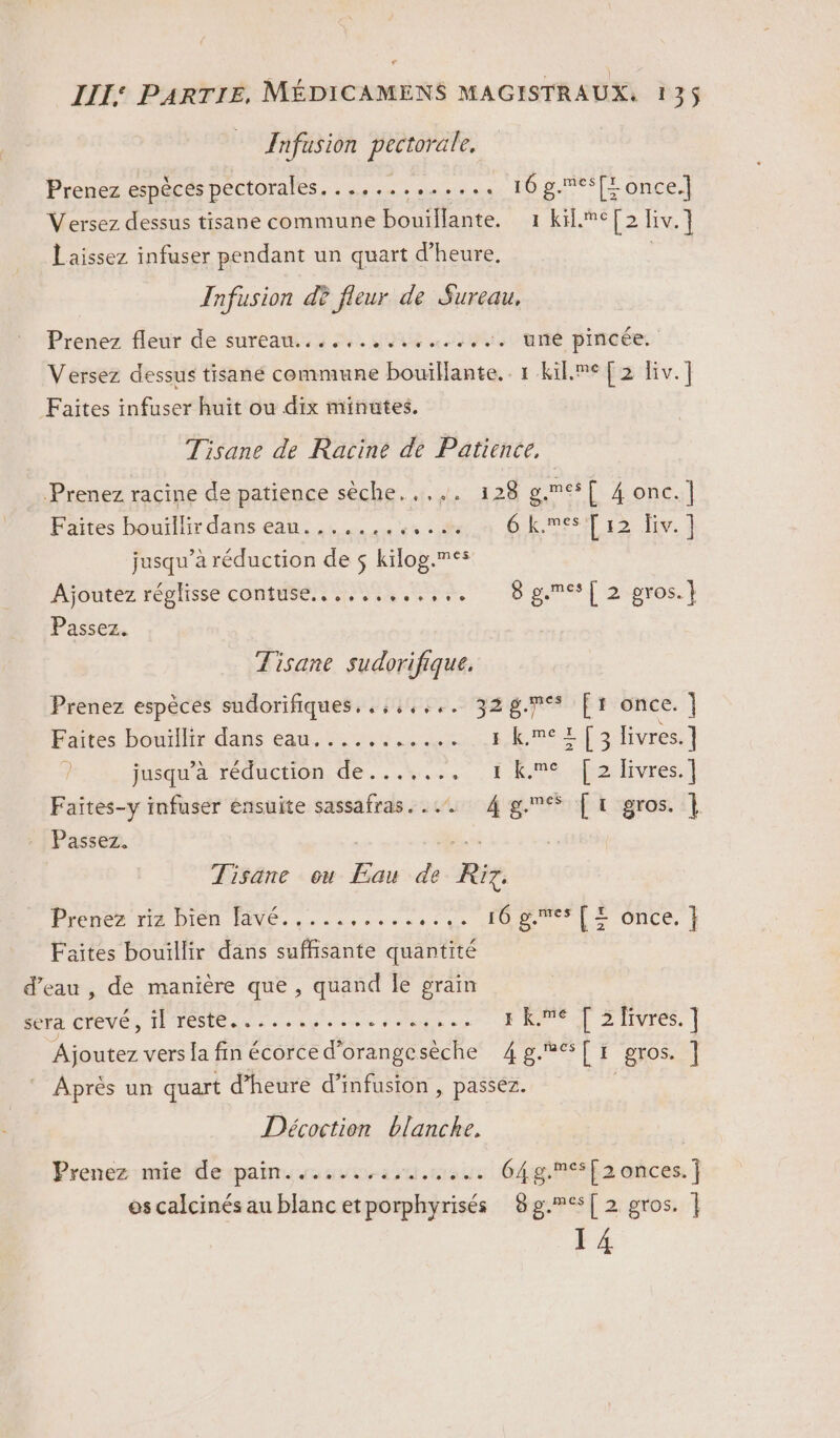 Fnfusion HG Prenez espèces pectorales. ............ 16g.es[l once Versez dessus tisane commune bouillante. 1 kilve [2 liv.} Laissez infuser pendant un quart d'heure, Infusion d? fleur de Sureau, Prenez fleur de sureau... 4.44... umé pincée. Versez dessus tisane commune bouillante. 1 kil.®e [2 Hiv.] Faites infuser huîit ou dix minutes. Tisane de Racine de Patience, Prenez racine de patience sèche..... 128 el Aonul Faites bouillir dans eau... deu 6 RME 12 Hiv. | jusqu’à réduction de $ kilog.°s Ajoutez régirse contusers An En. B'ames | 2&gt;-2ros, | Passez. Tisane sudorifique. Prenez espèces sudorifiques, ,,,,,.. 326$. _. fr once. ] Faites bouillir dans eau........... 1 kme2[3 ivres.] | jusqu'a réduction, de...\.... +5 RMS Aborlivres.] Faites-y infuser énsuite oasis sr gén LE seras 11 Passez. Tisane ou Eau de RKiy. Prenez riz Dién Fvé. ,............ 10g%%|{£* once. } Faites bouillir dans suffisante quantité d’eau , de manière que, quand le grain sera crevé, il reste........... PRE a D M 2 UNICS. | Ajoutez vers la fin écorce d’orange sèche Aa lT gros. 1] * Après un quart d’heure d’infusion , passez. Décoction blanche. Prenez mie despain.«ssisu.mass 6492 oùces. | os calcinés au blanc etporphyrisés 8g.%[2 gros. | l 4