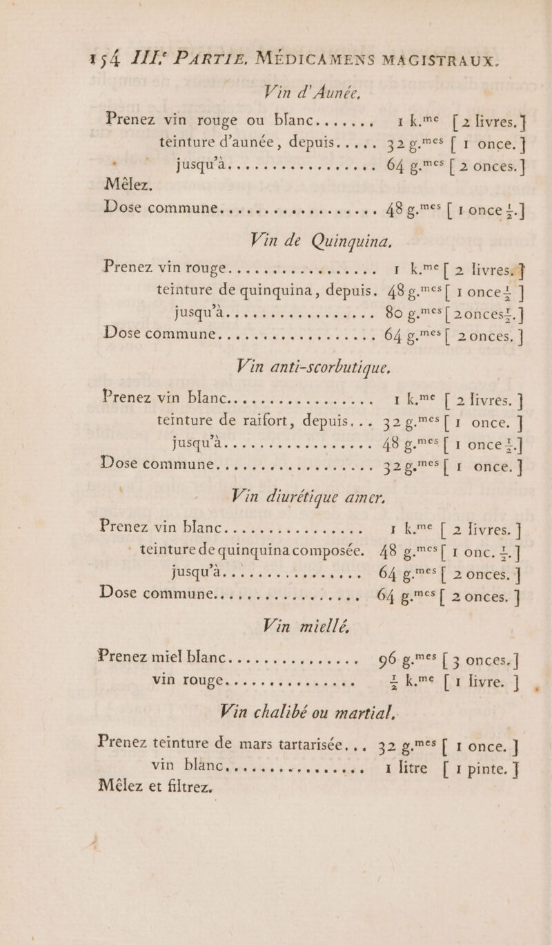 Vin d'Aunée, Prenez vin rouge ou blanc......, 1Kkme [2 livres.] teinture d’aunée, depuis...,. 32g.6s [ 1 once.] D USA «4 se eee v ose EPS 0Ncet] Mèlez. Dose commune..........,,....,. 48g.es [ ronce!.] Vin de Quinquina. Prenez vin rouge... 0 1 kmel » divres@ teinture de quinquina, depuis. 48 g.es[ 1 oncel ] TUSQUET ARa RE die 0 DO PORTES DOS COmMURe. HN, re ee 4 64e DS nées] Vin anti-Scorbutique. Prenez ann. See A 1 kme [2 Iivres. ] teinture de raïfort, RES 4 328.701. Once, | TE Rr cher va svorcser. 40 pee T1 Onter.f Losé ébnhhuñié, 110, A4, LUEUR, Jens oies |! Vin diurétique amer, Een Diane, OMR ve. 4h 0e Y RUNE | L2NINVre ‘ teinture de quinquina composée, 48'g.esT 1 onc. L AR D M A eg Ex ges [ &gt; ünces Dose commune...........,.,... 64 gmes[ 2 onces. ] Vin miellé, Prenez miel blanc. ....,.,.,..... : 96.8. [ 3 onces.] ï MAR HONDA: Tige z kme [1 livre. ] Vin chalibé ou martial. Prenez teinture de mars tartarisée. .. 32 g.mes [ 1 once. ] vin blänc...,.,,..,,...,. litre [rpinte.] Méêlez et filtrez.