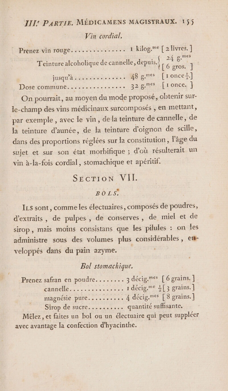 Vin cordial. Prenez vin rouge.....,......... 1 kilog.me [ 2 livres. ] : 2 di D Teinture alcoholique de cannelle, depuis. Fu ë [6 gros. ] jusqu'à .............. Hé pme [roncer.] Dose ComMNENL rene aire 22h ronce, ] On pourrait, au moyen du mode proposé, obtenir sur- le-champ des vins médicinanx surcomposés , en mettant, par exemple , avec le vin, de la teinture de cannelle, de la teinture d’aunée, de la temture d'oignon de scille, dans des proportions réglées sur la constitution, l’âge du sujet et sur son état morbifique ; d’où résulterait un vin à-la-fois cordial, stomachique et apéritif. SEcrION VII BO LS, ILS sont, comme les électuaires, composés de poudres, d'extraits, de pulpes , de conserves, de miel et de sirop, mais moins consistans que les pilules : on les administre sous des volumes plus considérables, enr veloppés dans du pain azyme. Bol stomachique, Prenez safran en poudre........ 3 décig.mes [6 grains. | ÉAMnÉTE LE re CS 1 décig.e ET 3 grains. ] PADNESLE DUTE.+ es sons A dCCig À 8 grains. | Sirop de sucre......,... quantité suffisante. Mèlez , et faites un bol ou un électuaire qui peut suppléer avec avantage la confection d’hyacinthe. |