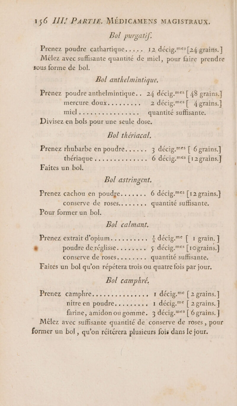 Bol puroatif. Prenez poudre cathartique..... 12 décig.es[24 grains.] Mèêlez avec suffisante quantité de miel, pour faire prendre sous forme de bol. Bol anth elmintique, Prenez poudre anthelmintique.. 24 décig.es[ 48 grains.] mercure douxs., EC adécipme TP oorains.] nie MAMA ATEN .. quantité suffisante. Divisez en bols pour une seule dose. Bol thériacal. Prenez rhubarbe en poudre...... 3 décig.es [ 6 grains.] thétagues.2 DIRE HO MÉCig NS TA 2 Or ARE Faites un bol. | Bol astringent, Prenez cachou en poudre....... 6 décig.®s [12 grains.] conserve de roses....,,., quantité suffisante, Pour former un bol. Bol calmant. Prenez extrait d’opium.......... 1 décig.C [ 1 grain.] # poudre deréglisse...,.,... $ décig.®s [rograins.] conserve de roses....,... quantité suffisante. Faites un bol qu’on répétera trois ou quatre fois par jour. Bol camphré, Prenez :chraphre, 4 +... 4,50 Ogre orains:] dttre en. pondre. . uen s e Eudééig. | 2graîns. | farine, amidon ou gomme. 3 décig.** [ 6 grains. ] Méêlez avec suffisante quantité de conserve de roses, pour former un bol , qu’on réitérera plusieurs fois dans le jour.