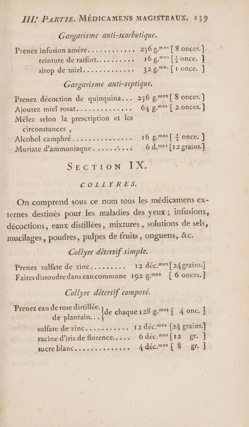 Gargarisme anti-scorbutique. Prenez infusion amère. ........,.. 256g.**[ 8 onces.] teinture de raifort....:....+ 116 g.[Tonce. ] sirop de miel. ..... OP a Li.once] Gargarisme anti-septique, Prenez décoction de quinquina... 256 à meuf once | Ajoutez miel rosat........ LED VON NOTES | Mêlez selon Ia prescription et les circonstances , Alcohol! camphré......... D otuoinié gaffe duc ] Muriate d’ammoniaque, ......... 6 d.mes[12 grains. SÉETION | À: COLLÈRES, On comprend sous ce nom tous les médicamens ex- ternes destinés pour les maladies des yeux; infusions, décoctions, eaux distillées,. mixtures , solutions de sels, mucilages, poudres, pulpes de fruits, onguens, &amp;c. Collyre détersif simple, “Prenez sulfate dé zinc..,...... 12 déc.®{24prains.] Faites dissoudre dans eaucommune 192 g.&lt;$ [ 6 onces. | Collyre détersif composé, ‘Prenez eau de rose distillée. de plantain... sulfate de zinc..... ...... 12 déc.més [24 grains] abinedliris de Horehcesis lou rédéc.RÉEz Up mudté Dlancshonit :diéhagns 4déCi dibrnibt de ide chaque 128 8. [ 4 onc.