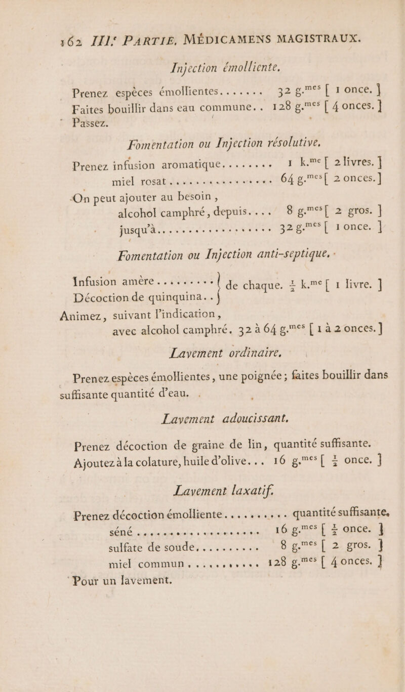 Injection émolliente. Prenez espèces émollientes....... 3287 [ 1 once. | Faites bouillir dans eau commune.. 128 g.°s [ 4 onces. ] Passez. | Fomentation ou Injection résolutive, Prènez infusion aromatique, ......, 1 kwe[ 21ivres. ] AP SR ON PR. D Asad Eee ‘On peut ajouter au besoin, alcohol camphré, depuis. ... 8 gc%[ 2 gros. ] jusqu'à... jagtses Po one. | Fomentation ou Injection anti-septique. : Infusion amère..,...... do té cave de chaque. : k.meT[ 1 livre. ] Décoction de quinquina.. Animez, suivant l’indication, avec alcohol camphré. 32 à 64 g.&lt; [ 1 à 2 onces.] Lavement ordinaire, … Prenez espèces émollientes , une poignée ; faites bouillir dans suffisante quantité d’eau. Lavement adoucissant. Prenez décoction de graine de lin, quantité suffisante. Ajoutez à la colature, huile d'olive... 16 g.[ + once. 1 Lavement laxatif. Prenez décoction émolliente.......,.. quantité suffisante, né RL cine RSS ES EE sulfate détober . dei ven ere L 2, 2108. | miel commu + .suscevr es 128 pre T 40nces. | ‘Pour un lavement,