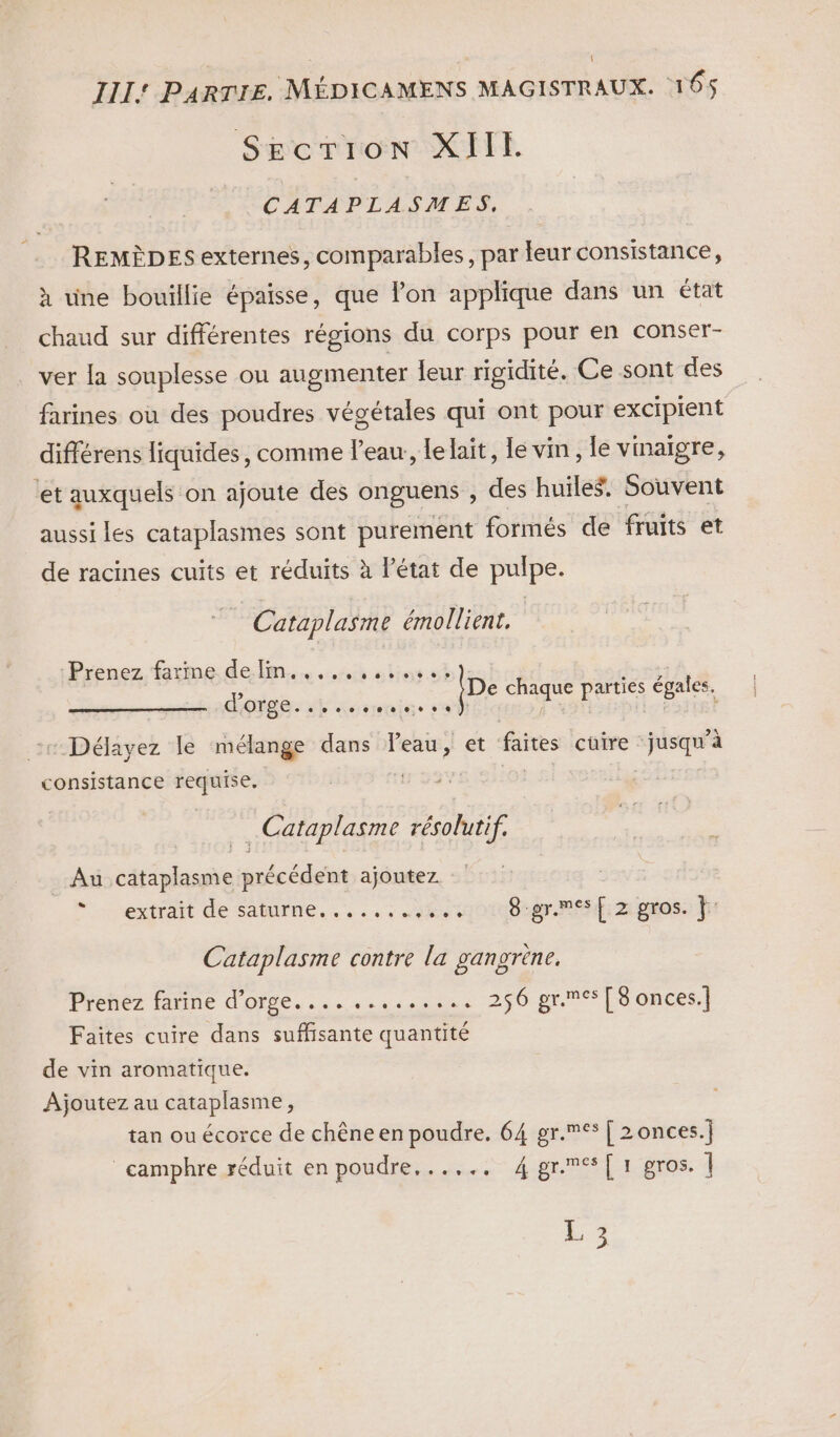 | III: PARTIE. MÉDICAMENS MAGISTRAUX. 165 SEcTIOoN XII. CATAPLASMES, REMÈDES externes, comparables, par leur consistance, à une bouillie épaisse, que lon applique dans un état chaud sur différentes régions du corps pour en conser- ver la souplesse ou augmenter leur rigidité. Ce sont des farines où des poudres végétales qui ont pour excipient différens liquides, comme l’eau, lelait, le vm, le vinaigre, ‘et auxquels on ajoute des onguens , des huiles. Souvent aussi les cataplasmes sont purement formés de fruits et de racines cuits et réduits à l’état de pulpe. Cataplasme émollient, Prenez firme. de lim... abioswi HE ou A e chaque parties EOales, dl ce P te -Déayez le mélange dans Veau, et faites cuire jusqu'à consistance requise. …Cataplasme ponie Au cataplasme précédent ajoutez * extrait de saturne, ...,:.v%001080@r. Riz gros fn Cataplasme contre la gangrène, Prenez farine d'orge. ............ 256 gr.mes [8 onces.] Faites cuire dans suffisante quantité de vin aromatique. Ajoutez au cataplasme, tan ou écorce de chêne en poudre. 64 gr.me* [ 2onces.] camphre réduit en poudre,..,., 4 gres [1 gros. | L 3