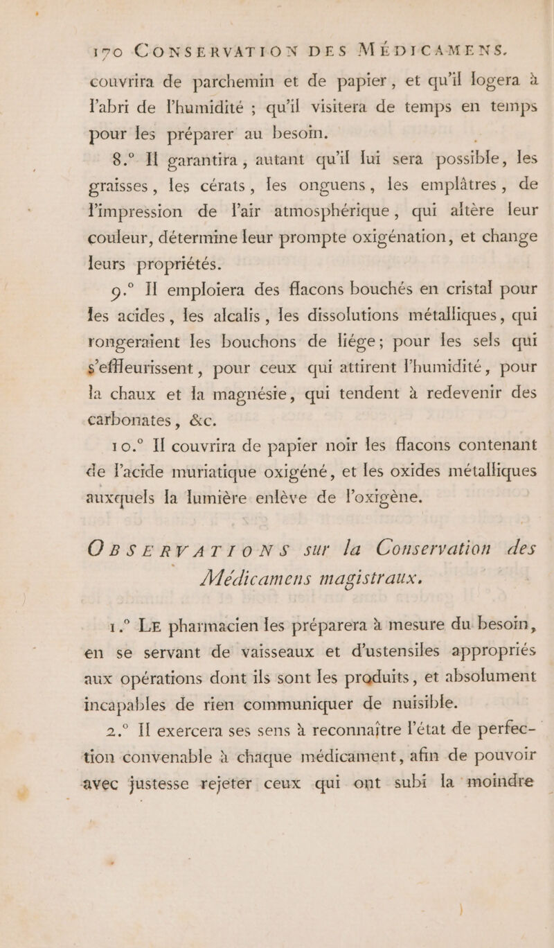 couvrira de parchemin et de papier, et qu'il logera à l'abri de l'humidité ; qu'il visitera de temps en temps pour les préparer au besoin. 8. Il garantira, autant qu'il lui sera possible, les graisses, les cérats, les onguens, les emplâtres, de limpression de air atmosphérique, qui altère leur couleur, détermine leur prompte oxigénation, et change leurs propriétés. 9.° Il emploiera des flacons bouchés en cristal pour les acides, les alcalis, les dissolutions métalliques, qui rongeraient les bouchons de liége; pour Îles sels qui s'efleurissent, pour ceux qui attirent Fhumidité, pour la chaux et la magnésie, qui tendent à redevenir des carbonates, &amp;c. 10.° Il couvrira de papier noir les flacons contenant de Pacide muriatique oxigéné, et les oxides métalliques auxquels [a lumière enlève de lPoxigène. OBSERVATIONS sur la Conservation des Médicamens magistraux. ° LE pharmacien les préparera à mesure du besoin, en se servant de vaisseaux et d’ustensiles appropriés aux opérations dont ils sont les praduits, et absolument incapables de rien communiquer de nuisible. 2.° Il exercera ses sens à reconnaître l’état de perfec- tion convenable à chique médicament, afin de pouvoir avec justesse rejetér ceux qui ont subi la moindre