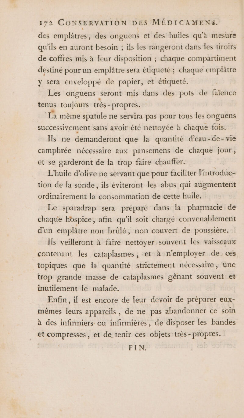 des emplâtres, des onguens et des huiles qu'à mesure qu'ils en auront besoin ; ils les rangeront dans les tiroirs de coffres mis à leur disposition ; chaque compartiment destiné pour un emplâtre sera étiqueté ; chaque emplâtre y sera enveloppé de papier, et étiqueté. Les onguens seront mis dans des pots de faïence tenus toujours très - propres. La même spatule ne servira pas pour tous les onguens successivement sans avoir été nettoyée à chaque fois. Ils ne demanderont que la quantité d’eau-de-vie camphrée nécessaire aux pansemens de chaque jour, et se garderont de la trop faire chauffer. L'huile d'olive ne servant que pour faciliter l'introduc- tion de la sonde, ils éviteront les abus qui augmentent ordinairement la consommation de cette huile. Le sparadrap sera préparé dans la pharmacie de chaque hospice, afin qu'il soit chargé convenablement d'un emplâtre non brûlé, non couvert de poussière. Ils veilleront à faire nettoyer souvent Îes vaisseaux contenant Îles cataplasmes, et à n’employer de. ces topiques que la quantité strictement nécessaire, une trop grande masse de cataplasmes gênant souvent et inutilement le malade. Enfin , il est encore de leur devoir de préparer eux- mêmes leurs appareils, de ne pas abandonner ce som à des infirmiers ou infirmières, de disposer les bandes et compresses, et de tenir ces objets très -propres. FIN,