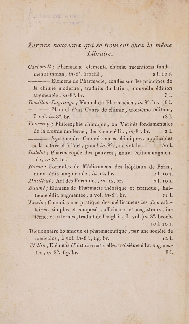 Livres nouveaux qui se trouvent chez le même Tibraire. Carbonell ; Pharmaciæ elementa chimiæ recentioris funda- ments innixa , 2-8°. broché, 21105. Elémens de Pharmacie, fondés sur les principes de _ la chimie moderne , traduits du latin ; nouvelle édition augmentée , 22-8°. br. | 3 1. Bouillon-Lagrange ; Manuel du Pharmacien , ir 8°. br. 161. Manuel d’un Cours de chimie, troisième édition, 3 vol. in-8°. br. 18 I. Fourcroy ; Philosophie chimique, ou Vérités fondamentales de Îa chimie moderne , deuxième édit. , in-8°. br. js le «Système des Connoissances chimiques , applicables «à la nature et à Part, grand 22-89. ,a1 vol. br. #50, Jadelot ; Pharmacopée des pauvres , nouv. édition augmen- tée, in-8°. br. Baron; Formules de Médicamens des hôpitaux de Paris, nouv. édit. augmentée , 22-12, br. 21.105. Dutilleul ; Art des Formules, 27-19. br. 21.105. Baumé ; Elémens de Pharmacie théorique et pratique, hui- tüème édit. augmentée, 2 vol. ë7-8°. br. HE Lewis ; Connoissance pratique des médicamens les plus salu= taires , simples et composés, oflicinaux et magistraux , in- +érnes et externes , traduit de l’anglais, 3 vol. 17-8°. broch. à 101.10 5. Dictionnaire botanique et pharmaceutique , par une société de médecins , 2 vol. 2n-8°., fig. br. 121 \ . % LP 1 La e Hillin ; Elèmens d'histoire naturelle, troisième édit. augmen-