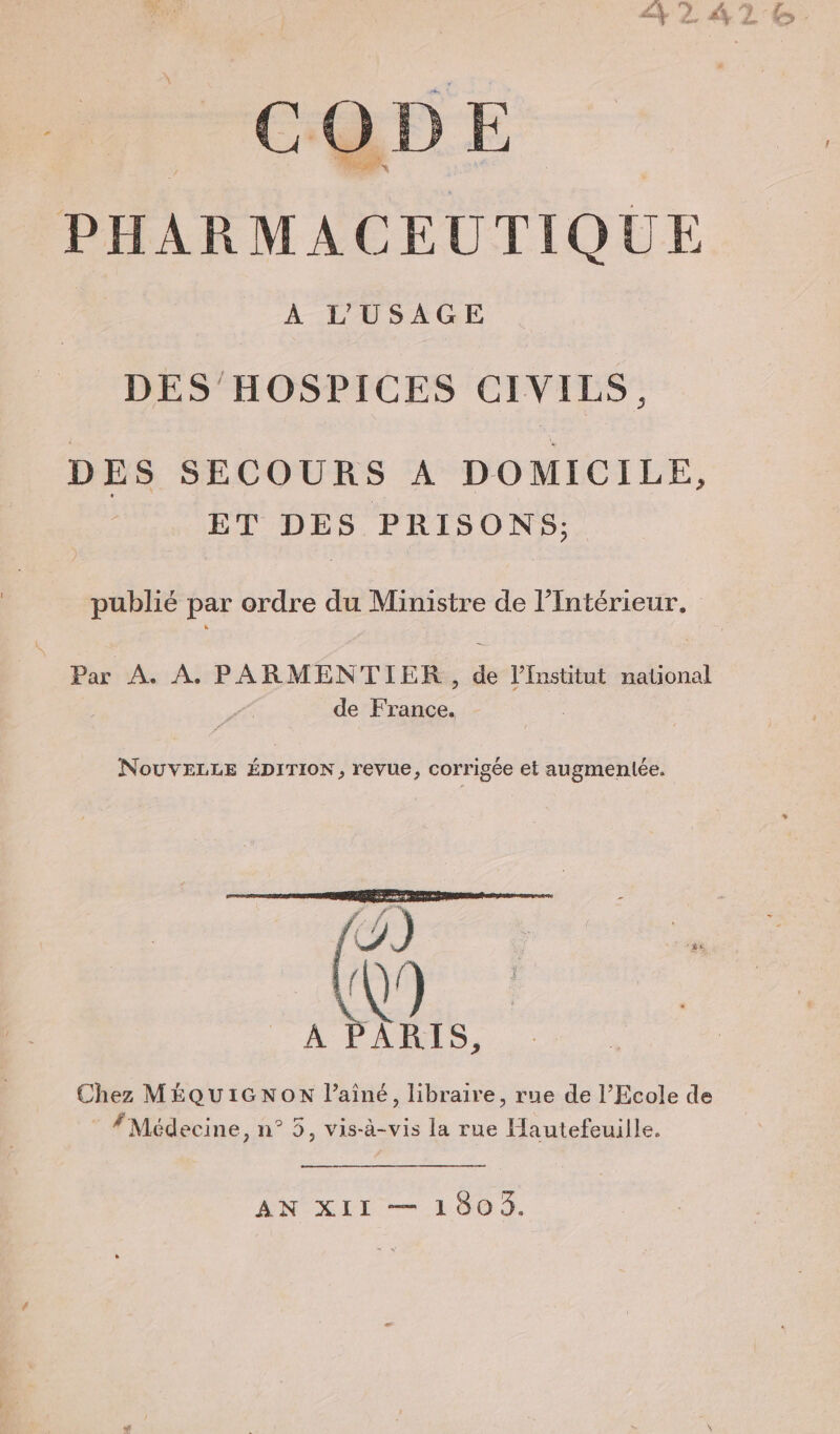 CODE À L'USAGE DES HOSPICES CIVILS, DES SECOURS A DOMICILE, ET DES PRISONS; publié par ordre du Ministre de l'Intérieur. Par A. À. PARMENTIER, de l’Institut national de France. NouvVELLE ÉDITION, revue, corrigée et augmenlée. n { A LL S, Chez MÉQUIGNON l’ainé, libraire, rue de l'Ecole de # Médecine, n° 5, vis-à-vis la rue Hautefeuille. AN XII — 18009. 0