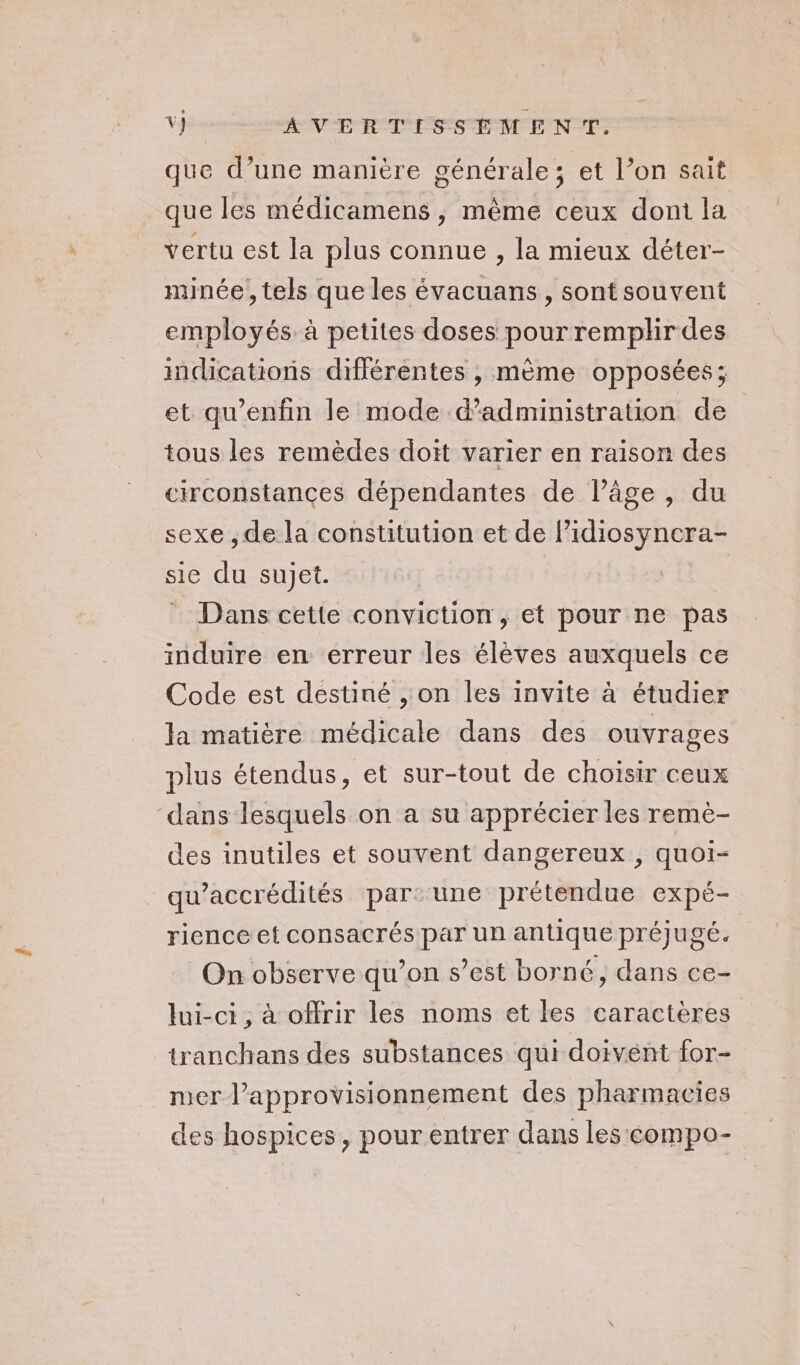 que d’une manière générale; et l’on sait que les médicamens, même ceux dont la vertu est la plus connue , la mieux déter- minée , tels que les évacuans, sont souvent employés à petites doses pour remplir des indications différentes , mème opposées; et qu’enfin le mode d'administration de tous les remèdes doit varier en raison des circonstances dépendantes de l’âge, du sexe , de la constitution et de l’idiosyncra- sie du sujet. | * Dans cette conviction, et pour ne pas induire en erreur les élèves auxquels ce Code est destiné , on les invite à étudier la matière médicale dans des ouvrages plus étendus, et sur-tout de choïsir ceux dans lesquels on a su apprécier les remè- des inutiles et souvent dangereux , quoi- qu’accrédités par: une prétendue expé- rience et consacrés par un antique préjugé. On observe qu’on s’est borné, dans ce- lui-ci, à offrir les noms et les caractères tranchans des substances qui doivent for- mer l’approvisionnement des pharmacies des hospices, pourentrer dans les compo-