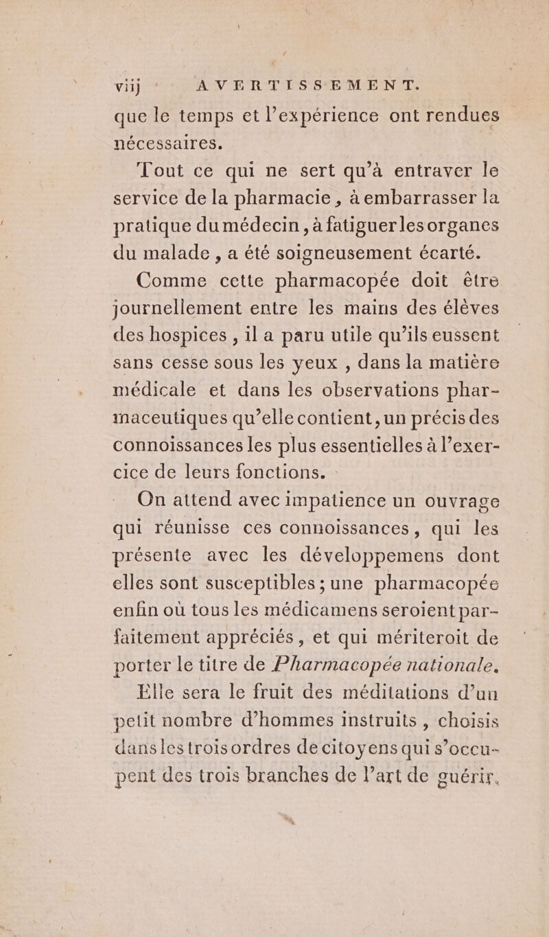 que le temps et l’expérience ont rendues nécessaires. Tout ce qui ne sert qu’à entraver Île service de la pharmacie , à embarrasser la pratique du médecin , à fatiguerlesorganes du malade , a été soigneusement écarté. Comme cette pharmacopée doit être journellement entre les mains des élèves des hospices , 1l a paru utile qu’ils eussent sans cesse sous les yeux , dans la matière médicale et dans les observations phar- inaceutiques qu’elle contient, un précis des connoissances les plus essentielles à l’exer- cice de leurs fonctions. On attend avec impatience un ouvrage qui réunisse ces connoissances, qui les présente avec les développemens dont elles sont susceptibles ; une pharmacopée enfin où tous les médicamens seroient par- faitement appréciés, et qui mériteroit de porter le titre de Pharmacopée nationale. Elle sera le fruit des méditations d’un petit nombre d'hommes instruits, choisis dans les trois ordres de citoyens qui s’occu- pent des trois branches de l’art de guérir.