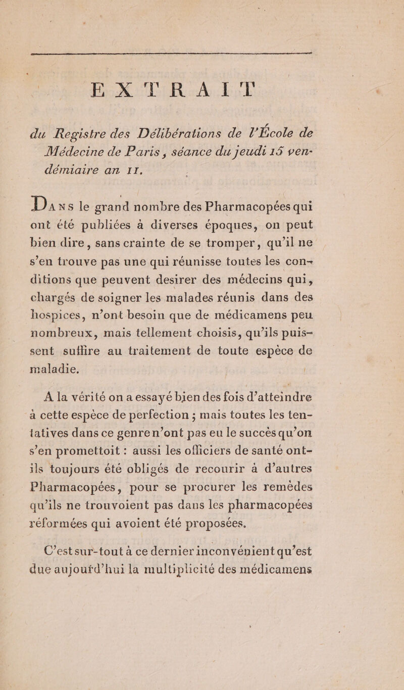 EXTRAIT s LA du Registre des Délibérations de l’École de Médecine de Paris, séance du jeudi 14 ven- démiaire an II. Duxs le grand nombre des Pharmacopées qui ont été publiées à diverses époques, on peut bien dire, sans crainte de se tromper, qu’il ne s’en trouve pas une qui réunisse toutes les con- ditions que peuvent desirer des médecins qui, chargés de soigner les malades réunis dans des hospices, n’ont besoin que de médicamens peu nombreux, mais tellement choisis, qu’ils puis- sent suflire au traitement de toute espèce de maladie. À la vérité on a essayé bien des fois d’atteindre a cette espèce de perfection ; mais toutes les ten- tatives dans ce genren’ont pas eu le succès qu’on s’en promettoit : aussi les officiers de santé ont- ils toujours été obligés de recourir à d’autres Pharmacopées, pour se procurer les remèdes qu’ils ne trouvoient pas dans les pharmacopées réformées qui avoient été proposées, C’estsur-tout à ce dernier inconvénient qu’est due aujoufd’hui la multiplicité des médicamens