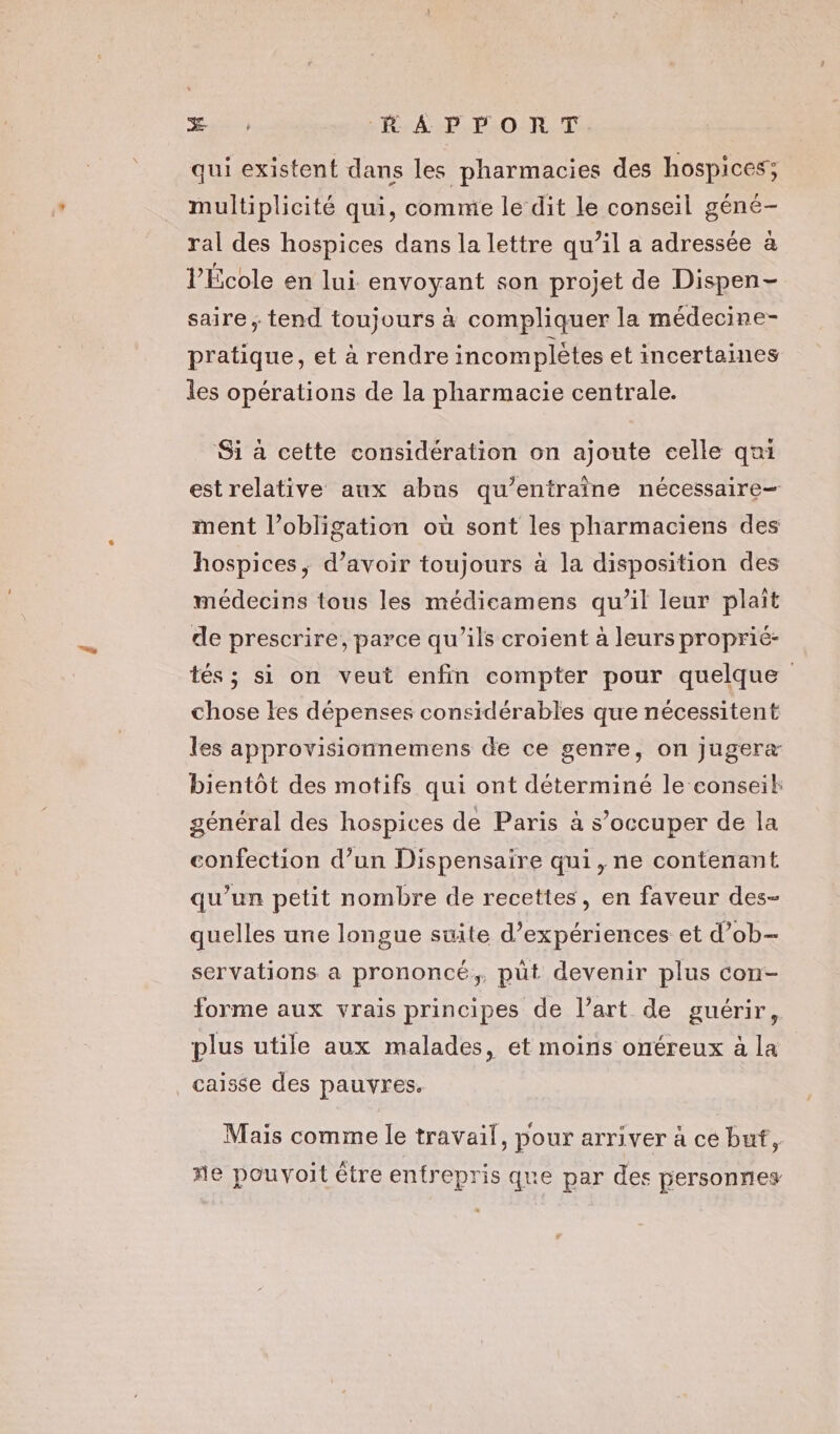 Æ ; KA PORT. qui existent dans les pharmacies des hospices; multiplicité qui, comme le dit le conseil géné- ral des hospices dans la lettre qu’il a adressée à l’École en lui envoyant son projet de Dispen- saire ; tend toujours à compliquer la médecine- pratique, et à rendre incomplètes et incertaines les opérations de la pharmacie centrale. Si à cette considération on ajoute celle qui estrelative aux abns qu’entraîne nécessaire- ment l’obligation où sont les pharmaciens des hospices, d’avoir toujours à la disposition des médecins tous les médicamens qu’il leur plait de prescrire, parce qu’ils croient à leurs proprié- tés ; si on veut enfin compter pour quelque chose les dépenses considérables que nécessitent les approvisionnemens de ce genre, on jugera bientôt des motifs qui ont déterminé le conseil général des hospices de Paris à s'occuper de la confection d’un Dispensaire qui, ne contenant qu’un petit nombre de recettes, en faveur des- quelles une longue suite d'expériences et d’ob- servations a prononcé, püt devenir plus con- forme aux vrais principes de l’art de guérir, plus utile aux malades, et moins onéreux à la caisse des pauvres. Mais comme le travail, pour arriver à ce but, e pouvoit être entrepris que par des personnes