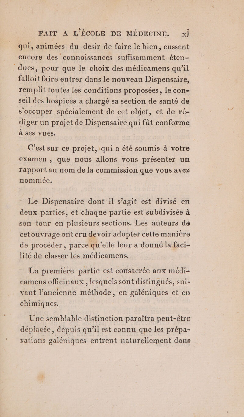 qui, animées du desir de faire le bien, eussent encore des connoissances suffisamment éten- dues, pour que le choix des médicamens qu’il falloit faire entrer dans le nouveau Dispensaire, remplit toutes les conditions proposées, le con- seil des hospices a chargé sa section de santé de s'occuper spécialement de cet objet, et de ré- diger un projet de Dispensaire qui fût conforme a ses vues. | C’est sur ce projet, qui a été soumis à votre examen , que nous allons vous présenter un rapport au nom de la commission que vous avez nommée. Le Dispensaire dont il s’agit est divisé en deux parties, et chaque partie est subdivisée à son tour en plusieurs sections. Les auteurs de cetouvrage ont cru devoir adopter cette manière de procéder, parce qu’elle leur a donné la faci- lité de classer les médicamens. La première partie est consacrée anx médi- camens officinaux , lesquels sont distingués, sui- vant l’ancienne méthode, en galéniques et en chimiques. Une semblable distinction paroîtra peut-être déplacée, depuis qu’il est connu que les prépa- rations galéniques entrent naturellement dans
