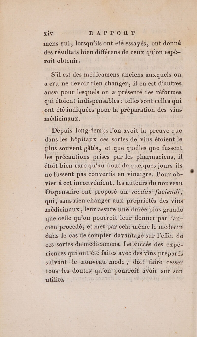 / mens qui, lorsqu'ils ont été essayés, ont donné des résultats bien différens de ceux qu’on espé- roit obtenir. S'il est des médicamens anciens auxquels on a cru ne devoir rien changer, il en est d’autres aussi pour lesquels on a présenté des réformes qui étoient indispensables : telles sont celles qui ont été indiquées pour la préparation des vins Depuis long-temps l’on avoit la preuve que dans les hôpitaux ces sortes de vins étoient le sq D At | plus souvent gâtés, et que quelles que fussent les précautions prises par les pharmaciens, il P : | ) étoit bien rare qu’au bout de quelques jours ils ne fussent pas convertis en vinaigre. Pour ob- vier à cet inconvénient, les auteurs du nouveau Dispensaire ont proposé un modus faciendi, qui, sans rien changer aux propriétés des vins médicinaux, leur assure une durée plus grande que celle qu’on pourroit leur donner par l’an- dans le cas de compter davantage sur l’effet de ces sortes de médiciämens. Le succès des expé- riences qui ont été faites avec dés vins préparés suivant le nouveau mode Prbit faire cesser tous les doutes qu’on pourroit avoir sur son utilité, |