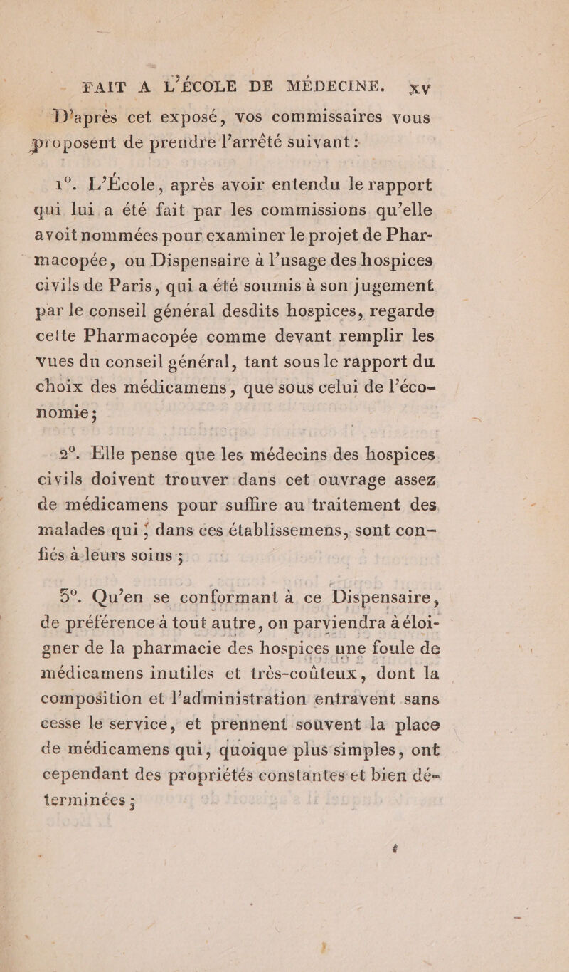 D'après cet exposé, vos commissaires vous proposent de prendre l'arrêté suivant : (e) 1°. L’Ecole, après avoir entendu le rapport qui lui a été fait par les commissions qu’elle avoit nommées pour examiner le projet de Phar- macopée, ou Dispensaire à l’usage des hospices civils de Paris, qui a été soumis à son jugement par le conseil général desdits hospices, regarde cette Pharmacopée comme devant remplir les vues du conseil général, tant sous le rapport du choix des médicamens , que sous celui de l’éco- nomie ; | | 2°. Elle pense que les médecins des hospices civils doivent trouver dans cet ouvrage assez de médicamens pour sulilire au traitement des malades qui ; dans ces établissemens, sont con- fiés à-leurs soins ; 5°. Qu’en se conformant à ce Dispensaire, de préférence à tout autre, on parviendra aéloi- gner de la pharmacie des hospices une foule de médicamens inutiles et très-coûteux, dont la composition et l’administration entravent sans cesse le service, et prennent souvent la place de médicamens qui, quoique plus simples, ont cependant des propriétés constantes et bien dé terminées ;