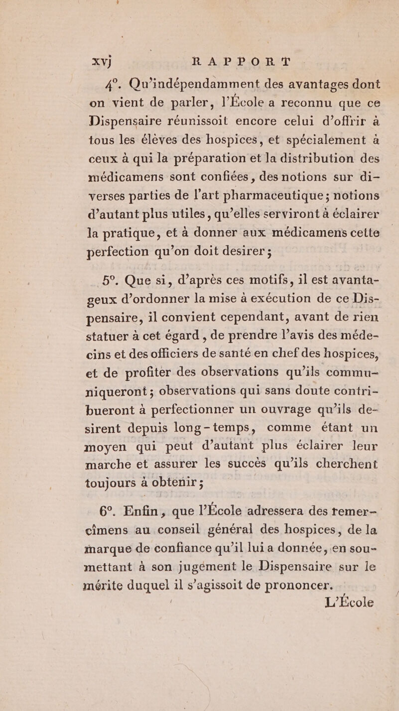 4°. Qu’indépendamment des avantages dont on vient de parler, l’École a reconnu que ce Dispensaire réunissoit encore celui d’offrir à tous les élèves des hospices, et spécialement à ceux à qui la préparation et la distribution des médicamens sont confiées , des notions sur di- verses parties de l’art pharmaceutique; notions d'autant plus utiles, qu’elles serviront à éclairer la pratique, et à donner aux médicamens cette perfection qu’on doit desirer ; 5°, Que si, d’après ces motifs, il est avanta- geux d’ordonner la mise à exécution de ce Dis- pensaire, il convient cependant, avant de rien statuer à cet égard , de prendre l’avis des méde- cins et des officiers de santé en chef des hospices, et de profiter des observations qu’ils commu- niqueront ; observations qui sans doute contri- bueront à perfectionner un ouvrage qu’ils de- sirent depuis long-temps, comme étant un moyen qui peut d’autant plus éclairer leur marche et assurer les succès qu’ils cherchent toujours à obtenir ; 6°. Enfin, que l’École adressera des remer- cimens au conseil général des hospices, de la marque de confiance qu'il lui a donnée, en sou- mettant à son jugément le Dispensaire sur le mérite duquel il s’agissoit de prononcer. | L'Ecole