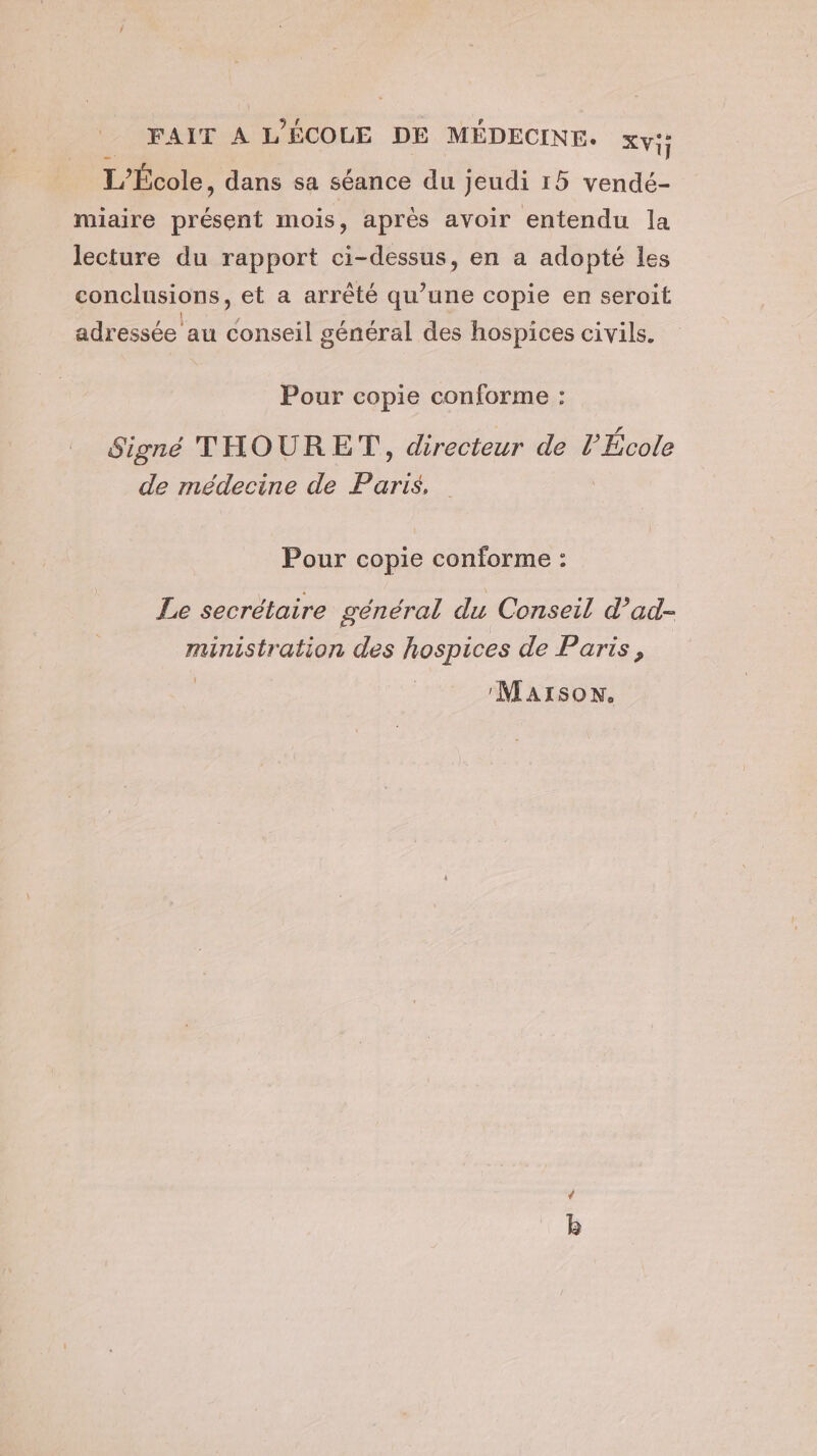 L'École, dans sa séance du jeudi 15 vendé- miaire présent mois, après avoir entendu la lecture du rapport ci-dessus, en a adopté les conclusions, et a arrêté qu’une copie en seroit adressée au he général des hospices civils. Pour copie conforme : Signé THOURET, recteur de P École de médecine de Paris Pour copie conforme : Le secrétaire général du Conseil d’ad- ministration des hospices de Paris, :Maïson. à