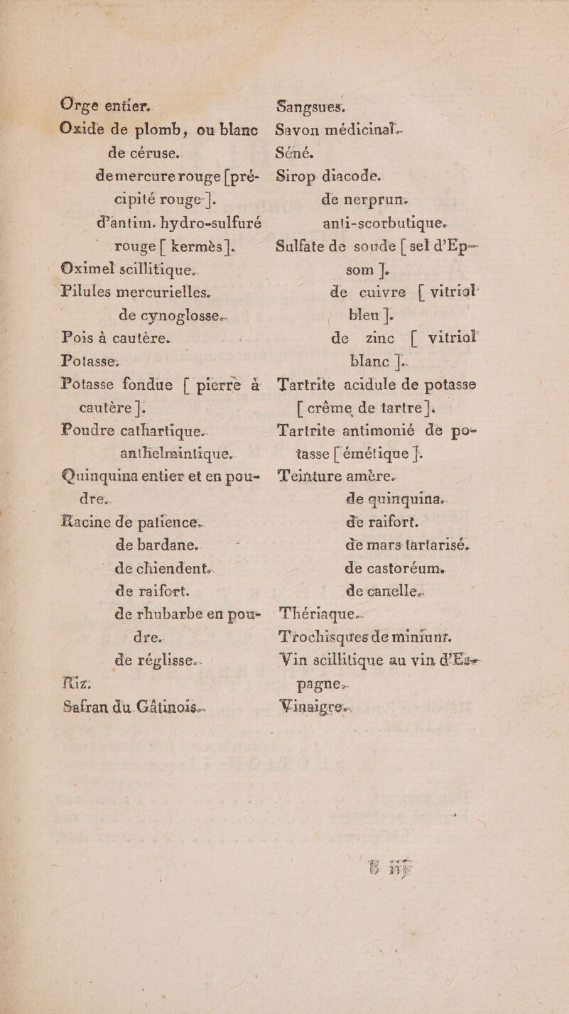 Orge entier. Oxide de plomb, ou blanc de céruse.. demercure rouge [pré- cipité rouge |. d’antim. hydro-sulfuré rouge | kermès |. Oximel scillitique.. Pilules mercurielles. de cynoglosse.. Pois à cautère. Potasse: Potasse fondue [ pierre à cautère |. Poudre cathartique.. anthelmintique. Quinquina entier et en pou- dre: Racine de patience. de bardane. de chiendent.. de raifort. de rhubarbe en pou- dre. de réglisse… T1Z: Sefran du Gätuinois.. Sangsues, Savon médicinal.- Séné. Sirop diacode. de nerprun. anli-scorhutique. Sulfate de soude [ sel d'Ep— som |. de cuivre | vitriol bleu |. de zinc [| vitriol blanc |. Tartrite acidule de potasse [ crême de tartre} Taririte antimomié de po- tasse [ émétique {. T'eiñnture amère. de quinquina. de raifort. de mars lartarisé. de castoréum. de canelle. T'rochisques de minrunr. Vin scillitique au vin d'Es-- pagne.. Vinaigre..
