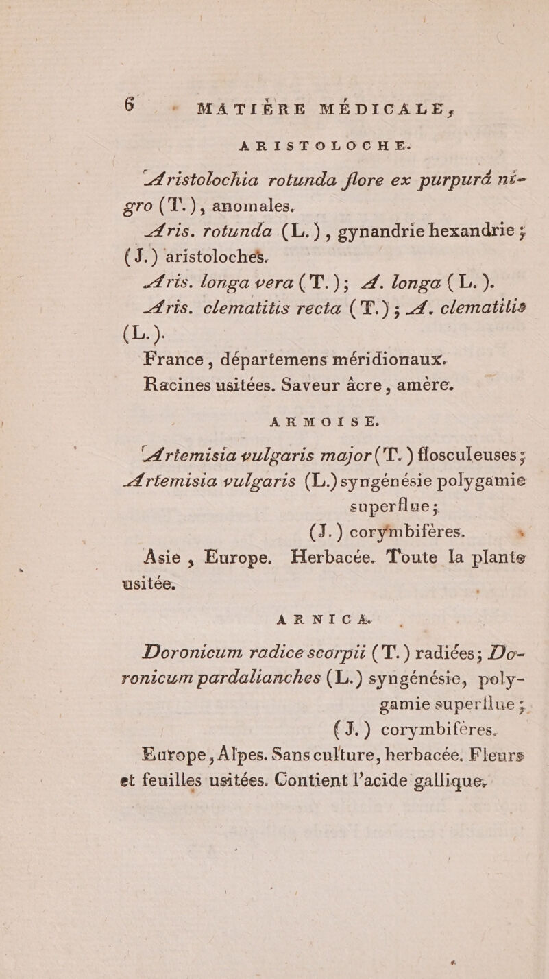 ARISTOLOCHE. _Aristolochia rotunda flore ex purpuré ni- gro (T.), anomales. Aris. rotunda (L.), gynandrie hexandrie ; (J.) aristolochét. Avis. longa vera (T.); 4. longa{(L.). _Aris. clematitis recta ('E.) ; 4. clematilis (Lis). France, départemens méridionaux. Racines usitées. Saveur âcre , amère. ARMOISE. CArtemisia vulgaris major (T.) flosculeuses ; Ærtemisia vulgaris (L.)syngénésie polygamie superflue ; (J.) corymbiféeres,. ‘ Asie , Europe. Herbacée. Toute la plante usitée. ARNICA. Doronicum radice scorpii (T.) radiées; Do- ronicum pardalianches (1) syngénésie, poly- gamie supertlue ; (J.) corymbiferes. Europe, Alpes. Sans culture, herbacée. Fleurs et feuilles usitées. Contient l’acide gallique,