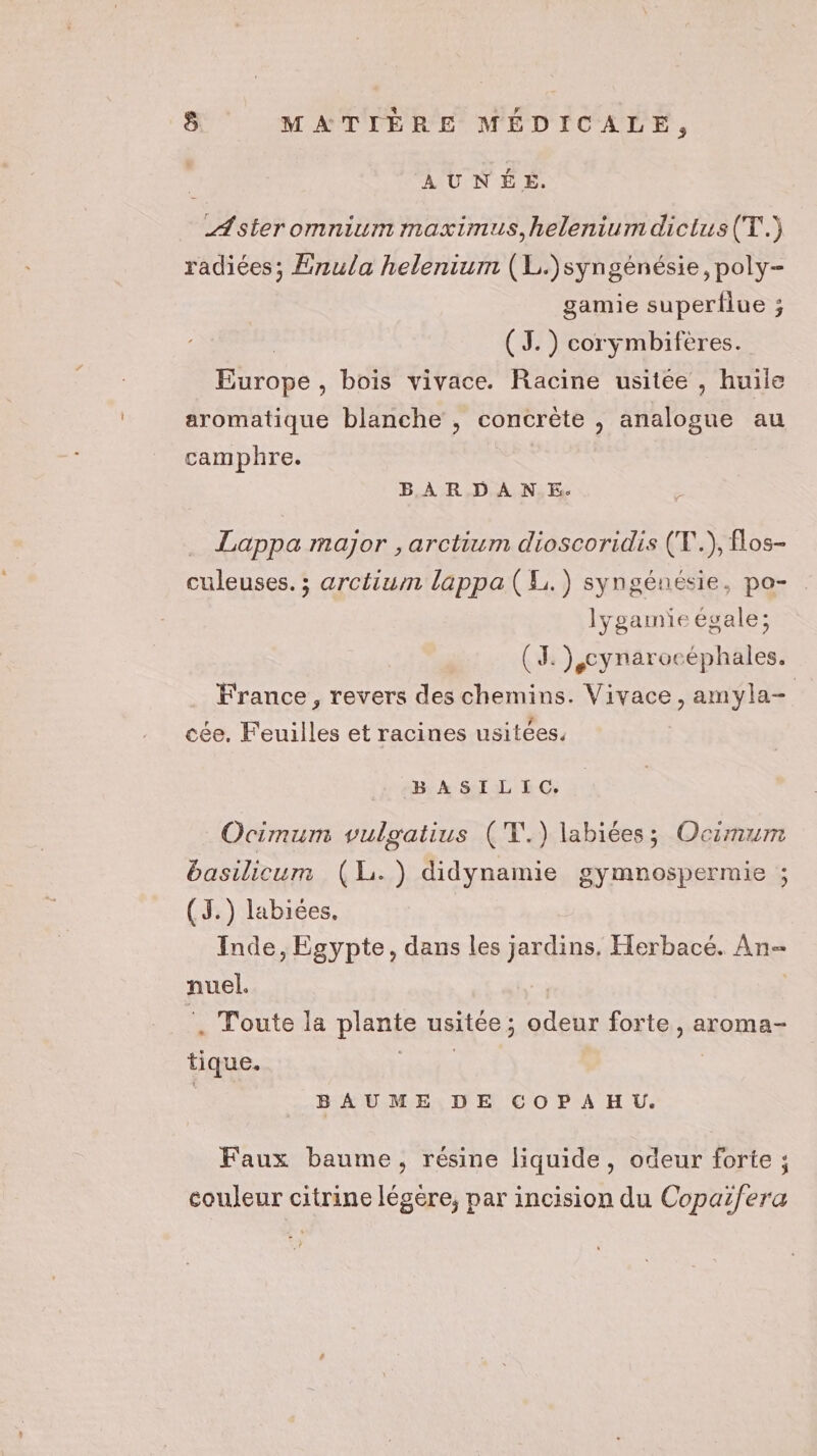 AUNÉE. Aster omnium maximus,helenium dictus(T.) radiées; Enula helenium (L.)syngénésie, poly- gamie superfiue ; | (J.) corymbifères. Europe, bois vivace. Racine usitée , huile aromatique blanche , concrète , analogue au camphre. BARDANE. Lappa major , arctium dioscoridis (T.), flos- culeuses. ; arctium lappa (L.) syngénésie, po- lygamie égale; (I ),cynarocéphales. France, revers des chemins. Vivace, amyla- cée. Feuilles et racines usitées. BASILIC. Ocimum vulgatius ('T.) labiées; Ocimum basilicum (LL. ) didynamie gymnospermie ; (J.) labiées. Inde, Egypte, dans les jardins. Herbacé. An- nuel. ‘. Toute la plante usitée; odeur forte, aroma- tique. es | BAUME DE COPAHU. Faux baume, résine liquide, odeur forte ; couleur citrine légère, par incision du Copaifera ?