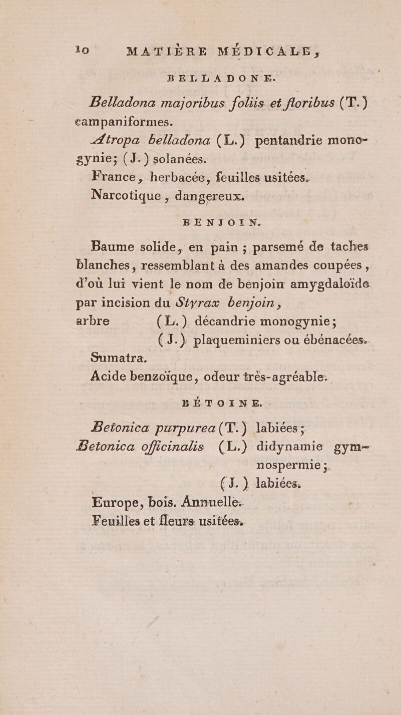 BELLADONE. Belladona majoribus foliis et floribus (T.) campaniformes. Ætropa belladona (XL) pentandrie mono- gynie; (J.) solanées. France, herbacée, feuilles usitées. Narcotique , dangereux. BENJOILN. Baume solide, en pain ; parsemé de taches blanches, ressemblant à des amandes coupées, d'où lui vient le nom de benjoin amygdaloïde par incision du Séyrax benjoin, arbre (L.). décandrie monogynie; (J.) plaqueminiers ou ébénacées.. Sumatra. Acide benzoïique, odeur très-agréable. BÉTOINE.. Betonica purpurea(T.) labiées: Betonica officinalis (L.) didynamie gym- nospermie ;. (TJ. ) labiées. Europe, bois. Annuelle: Feuilles et fleurs usitées,