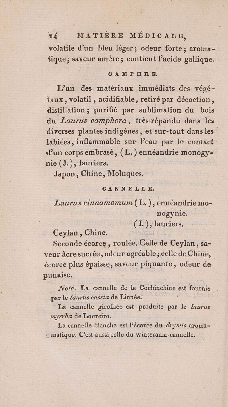 u M4 MATIÈRE MÉDICALE, volatile d’un bleu léger; odeur forte; aroma- tique ; saveur amère; contient l’acide gallique. CAMPHRE. L'un des matériaux immédiats des végé- taux, volatil , acidifiable, retiré par décoction, distillation ; purifié par sublimation du bois du Laurus camphora, très-répandu dans les diverses plantes indigènes, et sur-tout dansles labiées , inflammable sur l’eau par le contact d’un corps embrasé, (L.) ennéandrie monogy- nie (J.), lauriers. Japon, Chine, Moluques. EANNELLE. Laurus cinnamomum ( L.), ennéandrie mo- nogynie. (RE ); lauriers. Ceylan, Chine. Seconde écorce , roulée. Celle de CE sa veur âcresucrée, odeur agréable; celle de Chine, écorce plus épaisse, saveur piquante, odeur de punaise. Nota. La cannelle de la Cochinchine est fournie par le laurus cassia de Linnée. ‘ La cannelle girofliée est produite par le Zaurus myrrha de Loureiro. La cannelle blanche est l’écorce du :drymis aromia- : matique. C’est aussi celle du winterania-cannelle,