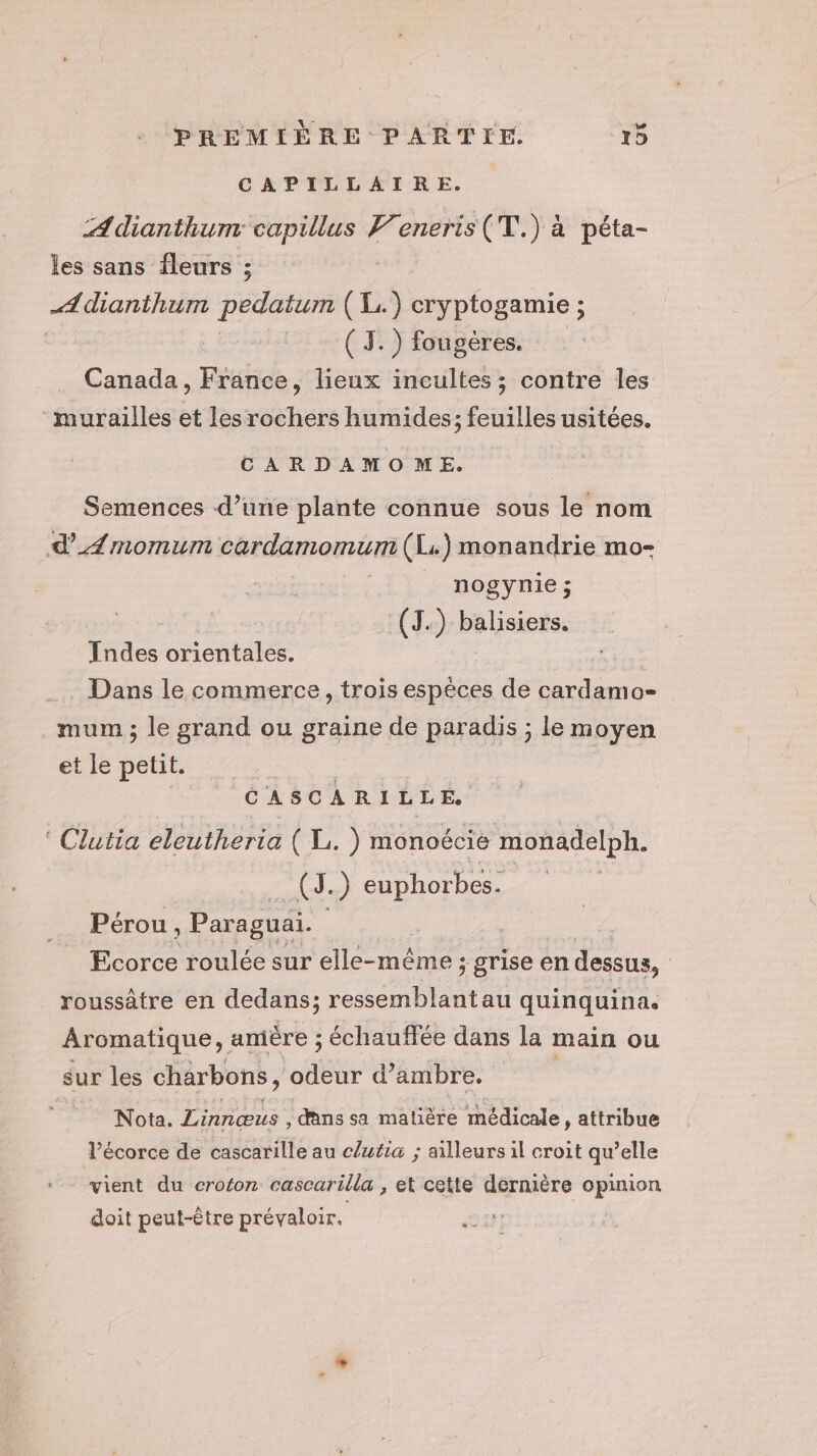 CAPILLAIRE. ÆAdianthum Pot V’eneris(T.) à péta- les sans fleurs ; A dianthum pedatum (L. ; cryptogamie ; _ (I.) fougères. Canada, France, lieux incultes; contre les murailles et les rochers humides; feuilles usitées. CARDAMOME. Semences d’une plante connue sous le nom d’Æmomum cardamomum (Li) monandrie mo- _ nogynie; (J.) balisiers. Indes orientales. Dans le commerce, trois espèces de cardamo- .mum; le grand ou graine de paradis ; le moyen et le petit. R CASCARILLE. Clutia eleutheria ( L. ) monoécie monadelph. (J.) euphorbes. Pérou, Paraguai. | Ecorce roulée sur elle-même ; grise en dessus, roussâtre en dedans; ressemblantau quinquina. Aromatique, amère ; échauffée dans la main ou sur les charbons , odeur d’ambre. Nota. Linnœus , dans sa matière médicale , attribue l'écorce de cascarille au clutia ; ailleurs il croit qu’elle vient du croton cascarilla , et cette dernière opinion doit peut-être prévaloir. :