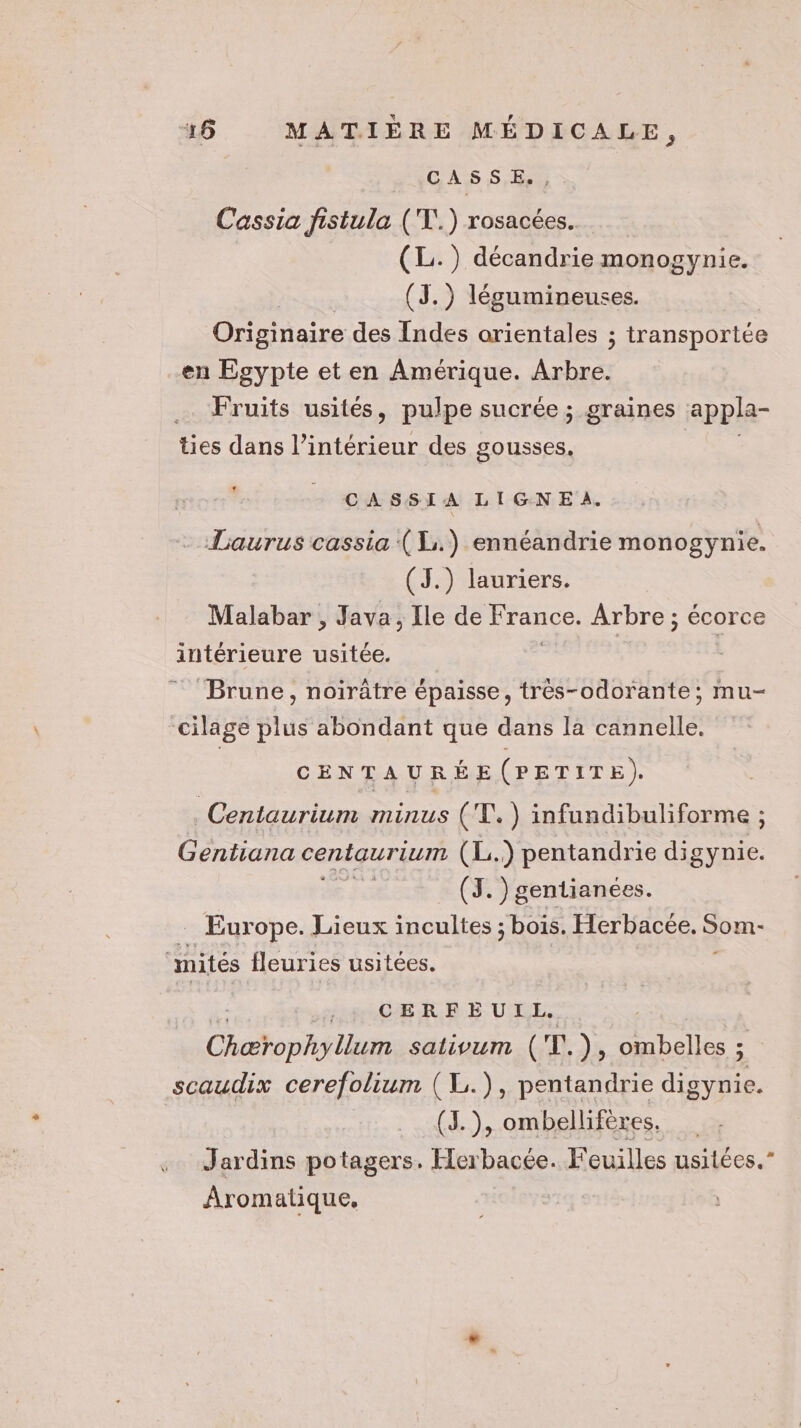 CASSE., Cassia fistula ('T.) rosacées… (L.) décandrie monogynie. | (J.) légumineuses. Originaire des Indes orientales ; transportée en Egypte et en Amérique. Arbre. … Fruits usités, pulpe sucrée ; graines appla- ties dans l’intérieur des gousses. L CASSIA LIGNEA. Laurus cassia (1:.) ennéandrie monogynie. (J.) lauriers. Malabar , Java, Île de France. Arbre ; écorce intérieure usitée. Brune, noirûtre épaisse, très-odorante; mu- cilage plus abondant que dans la cannelle. CENTAURÉE(PETITE). Centaurium minus (T.) infundibuliforme ; Gentiana centaurium (L.) pentandrie digynie. (3. )gentianées. Europe. Lieux incultes ; bois. Herbacée. Som- mités fleuries usitées. + CERFEUIL. Chao nf lue sativum ( TE. ), ombelles ; scaudix cerefolium (L.), pentandrie digynie. (J.), ombellifères. Jardins potagers. Herbacée. Feuilles usitées.” Aromatique,