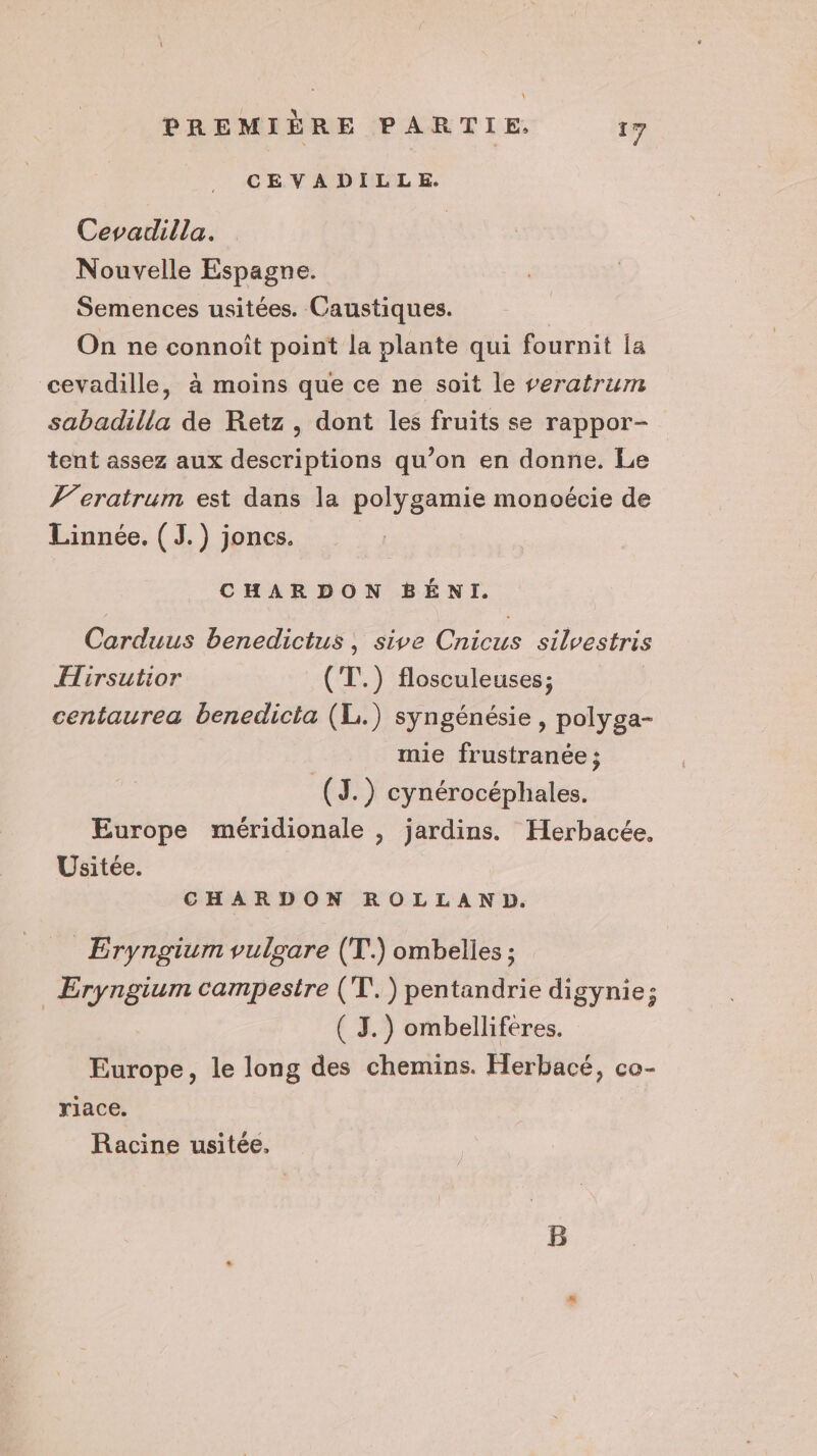 CEVADILLE. Cevadilla. Nouvelle Espagne. Semences usitées. Caustiques. | On ne connoît point la plante qui fournit la cevadille, à moins que ce ne soit le veratrum sabadilla de Retz, dont les fruits se rappor- tent assez aux descriptions qu’on en donne. Le J’eratrum est dans la polygamie monoécie de Linnée. ( J.) joncs. CHARDON BÉNI. Carduus benedictus, sive Cnicus silvestris Hirsutior (T.) flosculeuses; centaurea benedicta (L.) syngénésie , polyga- mie frustranée ; (J.) cynérocéphales. Europe méridionale , jardins. Herbacée, Usitée. CHARDON ROLLAND. _ Eryngium vulgare (T.) ombelles ; | Hs campestre (T'.) pentandrie digynie; ( J.) ombellifères. ms , le long des chemins. Herbacé, co- riace. Racine usitée,