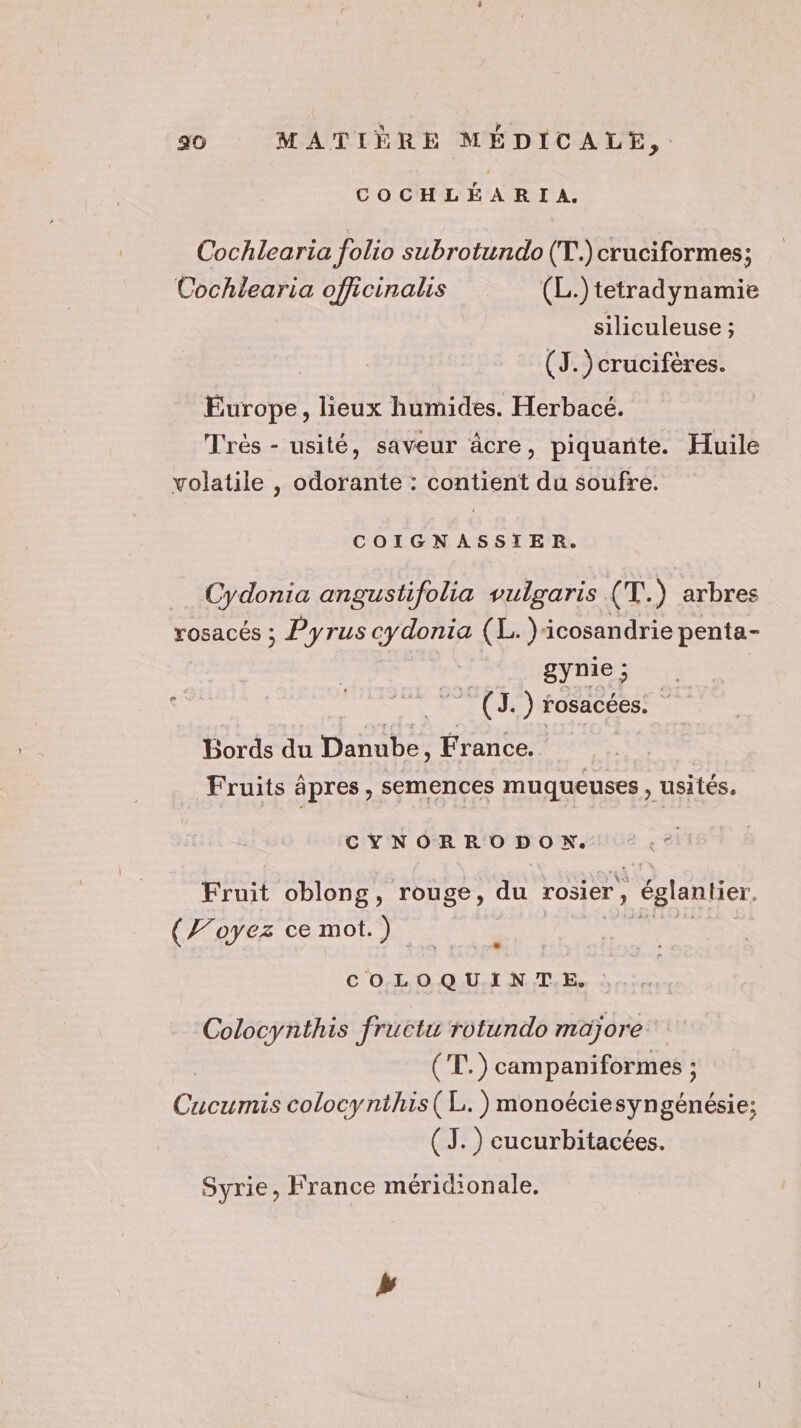COCHLÉARIA. Cochlearia folio subrotundo (T..) cruciformes; Cochlearia officinalis (L.)tetradynamie siliculeuse ; (J. )crucifères. Europe, lieux humides. Herbacé. Très - usité, saveur âcre, piquante. Huile volatile , odorante : contient du soufre. COIGNASSIER. Cydonia angustifolia vulgaris (T.) arbres rosacés ; Pyrus cydonia (L.)cosandrie penta- gynie ; 5 ÿ tr LI) rosacées. : Bords du Dale France. | Fruits âpres, semences muqueuses, usités, CYNORRODON. Fruit oblong, rouge, du rosier, , églantier (Voyez ce mot.) COLOQUINTE, Colocynthis fructu rotundo majorée | 4 vi campaniformes ë Cucumis colocynthis(L.)monoéciesyngénésie; (J. ) cucurbitacées. Syrie, France méridionale, Le