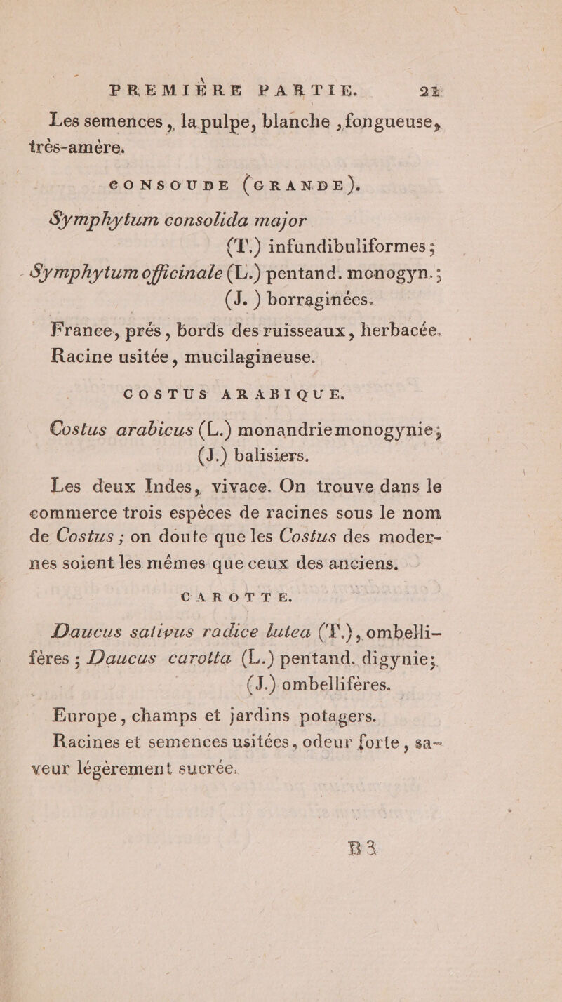 Les semences , la pulpe, blanche ,fongueuse, très-amère. CONSOUDE (GRANDE). Symphytum consolida major (T.) infundibuliformes ; - Symphytum officinale (L.) pentand. monogyn.; (JS. ) borraginées. France, prés , bords des ruisseaux, herbacée. Racine usitée, mucilagineuse. COSTUS ARABIQUE. Costus arabicus (L.) monandriemonogynie; (J.) balisiers. Les deux Indes, vivace. On trouve dans le commerce trois espèces de racines sous le nom de Costus ; on doute que les Costus des moder- nes soient les mêmes que ceux des anciens. CAROTTE. Daucus salivus radice lutea (T.), ombeHi- fères ; Daucus carotta (L.) pentand. digynie; (J.) ombellifères. Europe, champs et jardins potagers. Racines et semences usitées, odeur forte, sa- veur légèrement sucrée.
