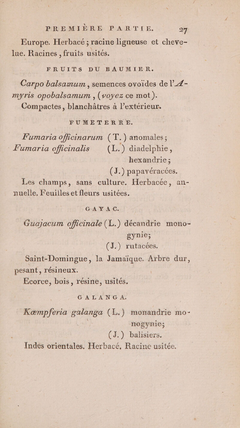 Europe. Herbacé ; racine ligneuse et cheve- lue. Racines , fruits usités. FRUITS DU BAUMIER. Carpo balsamum , semences ovoïdes de l_Z- myris opobalsamum , (voyez ce mot). Compactes, blanchâtres à l’extérieur. FUMETERRE. Fumaria officinarum (T.) anomales; Fumaria officinalis (L.) diadelphie, hexandrie ; (J.) papavéracées. Les champs, sans culture. Herbacée, an- nuelle, Feuiiles et fleurs usitées. GAY AC. Guajacum officinale (L.) décandrie mono- gynie; (J.) rutacées. Saint-Domingue, la Jamaïque. Arbre dur, pesant, résineux. | Ecorce, bois, résine, usités. GALANG A. Kæmpferia Rare (L.) monandrie mo- nogynie; (J.) balisiers. Indés orientales. Herbacé, Racine usitée.
