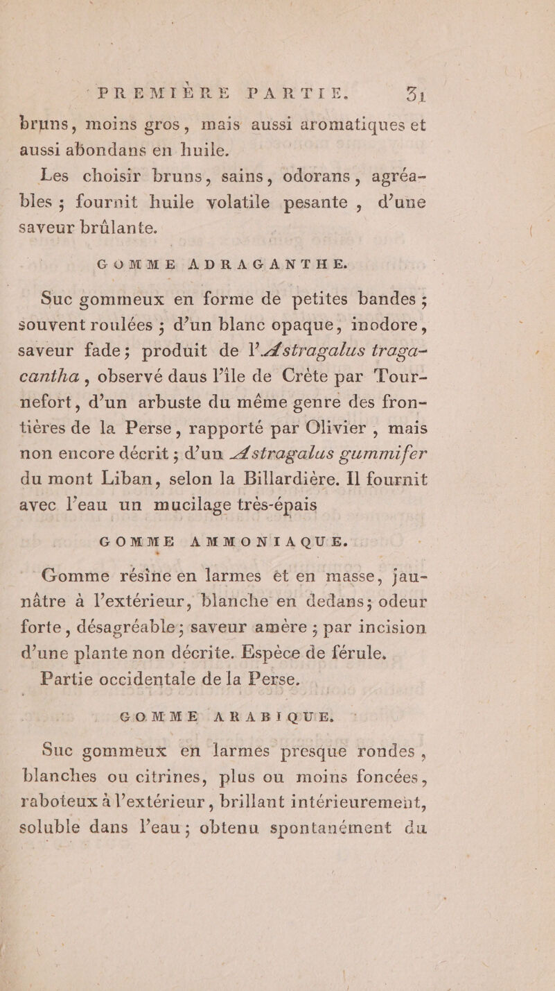bruns, moins gros, mais aussi aromatiques et aussi abondans en huile. Les choisir bruns, sains, odorans, agréa- bles ; fournit huile volatile pesante , d’une saveur brülante. GOMME ADRAGANTHE, Suc gommeux en forme de petites bandes ; souvent roulées ; d’un blanc opaque, inodore, saveur fade; produit de l.#stragalus traga- cantha , observé daus l’ile de Crète par Tour- nefort, d’un arbuste du même genre des fron- tières de la Perse, rapporté par Olivier , mais non encore décrit ; d’un Zstragalus gummifer du mont Liban, selon la Billardière, Il fournit avec l'eau un mucilage très-épais GOMME AMMONIAQUE. : Gomme résine en larmes êt en masse, jau- nâtre à l’extérieur, blanche en dedans; odeur forte , désagréable; saveur amère ; par incision d’une plante non décrite. Espèce de férule. Partie occidentale de la Perse. GOMME ARABIQUE, Suc gommeux en larmés presque rondes, blanches ou citrines, plus ou moins foncées, raboteux à l'extérieur, brillant intérieurement, soluble dans l’eau ; obtenu spontanément du