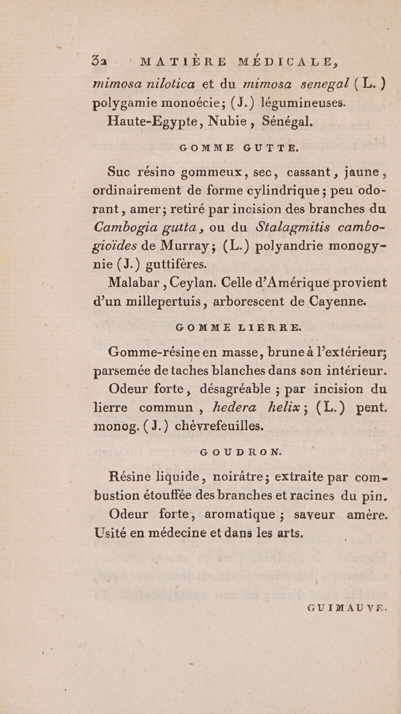 mimosa nilotica et du mimosa senegal (L.) polygamie monoécie; (J.) légumineuses. Haute-Egypte, Nubie, Sénégal. GOMME GUTTE. Suc résino gommeux, sec, cassant, jaune, ordinairement de forme cylindrique ; peu odo- rant , amer; retiré par incision des branches du Cambogia gutta, ou du Sialagmitis cambo- gioides de Murray; (L.) polyandrie monogy- nie (J.) guttifères. Malabar , Ceylan. Celle d'Amérique provient d’un millepertuis, arborescent de Cayenne. GOMME LIERRE. Gomme-résine en masse, brune à l’extérieur; parsemée de taches blanches dans son intérieur. Odeur forte, désagréable ; par incision du lierre commun , hedera helix; (L.) Rent monog. (J.) chévrefeuilles. GOUDRO NN. Résine liquide, noiratre; extraite par com bustion étouffée des branches et racines du pin. Odeur forte, aromatique ; saveur amère. Usité en médecine et dans les arts. GUIMAUVE.