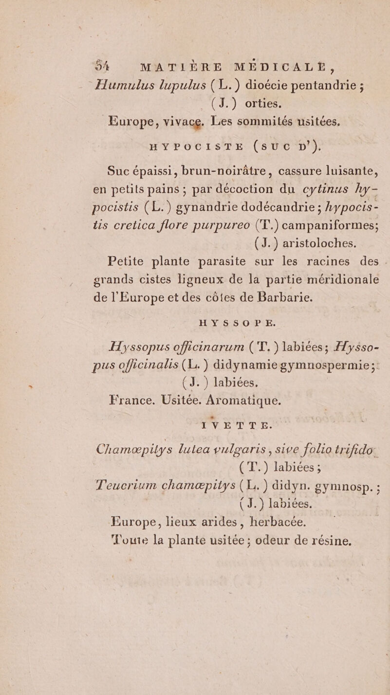Humulus lupulus (L.) dioécie pentandrie ; . (J.) orties. Europe, vivace. Les sommités usitées. HYPOCISTE (sUc D’). Suc épaissi, brun-noirâtre, cassure luisante, en petits pains ; par décoction du cytinus hy- pocistis (L.) gynandrie dodécandrie ; hypocis- lis cretica flore purpureo (T.) campaniformes; (J. ) aristoloches. Petite plante parasite sur les racines des. grands cistes ligneux de la partie méridionale de l'Europe et des côtes de Barbarie. HYSSOPE. Hyssopus officinarum ('T.) labiées; Ælysso- pus officinalis (L. ) didynamiegymnospermie;: (J. ) labiées. France. Usitée. Aromatique. TVETTE. Chamæpitys lulea vulgaris, sive folio trifido: ('T'.) labiées ; Teucrium chamæpitys (Li. ) didyn. gymnosp. ; ( J.) labiées. Europe, lieux arides, herbacée. L'oute la plante usitée ; odeur de résine,