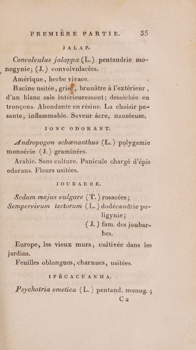 \ PREMIÈRE PARTIE. 55 JALAP. Convolvulus jalappa (L.) pentandrie mo- nogynie; (J.) convolvulacées. Amérique, herbe vivace. _ Racine usitée, grisé, brunâtre à l'extérieur , d’un blanc sale intérieurement; desséchée en tronçons. Abondante en résine. La choisir pe- sante, inflammable. Saveur âcre, nauséeuse, JONC ODORANT. ÆAndropogon schæœnanthus (L.) polygamie monoécie (J.) graminées. | Arabie. Sans culture. Panicule chargé d’épis odofans. Fleurs usitées, | SOUBAR BE. Sedum majus vulgare (T!.) rosacées ; Sempervivum tectorum (L.) dodécandrie po- ligynie ; ( JS.) fam. des joubar- bes. Europe, les vieux murs, cultivée dans les jardins. Feuilles oblongues, charnues, usitées. _ IPÉCACUANHA. , Psychotria emetica (L.) pentand. monog. ; Ca