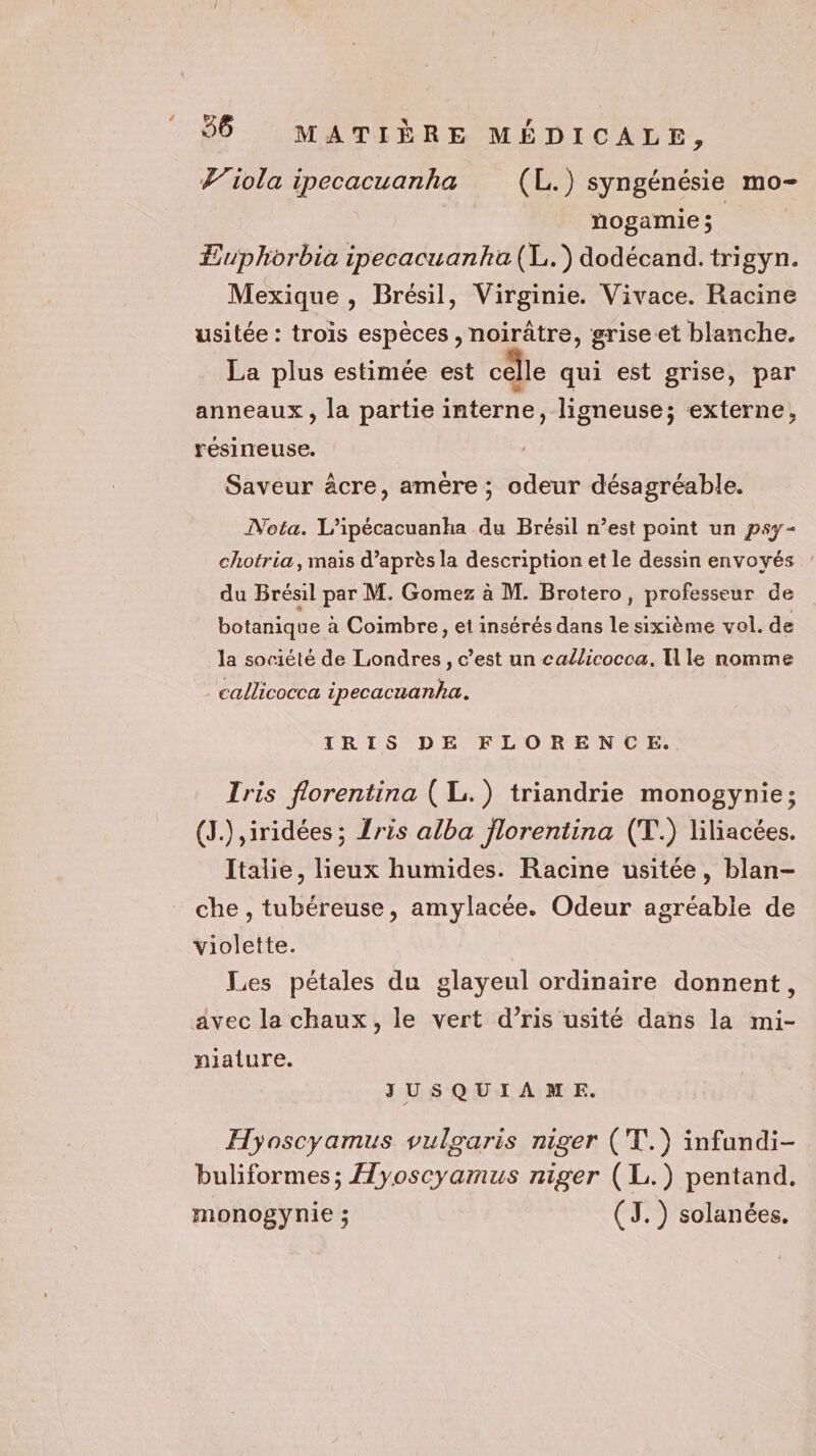 Viola ipecacuanha (L.) syngénésie mo- nogamie ; | | Euphorbia ipecacuanha(L.) dodécand.trigyn. Mexique , Brésil, Virginie. Vivace. Racine usitée : trois espèces, noirâtre, grise-et blanche. La plus estimée est cêlle qui est grise, par anneaux, la partie interne, ligneuse; externe, résineuse. Saveur âcre, amère; odeur désagréable. Nota. L’ipécacuanka du Brésil n’est point un psy- chotria,mais d’après la description et le dessin envoyés ’ du Brésil par M. Gomez à M. Brotero, professeur de botanique à Coimbre, et insérés dans le sixième vol. de la société de Londres, c’est un callicocca. [le nomme _callicocca ipecacuanha. TRIS DE FLORENCE. Iris florentina ( Li.) triandrie monogynie; (J.) ,iridées ; ris alba florentina (T.) liliacées. Italie, lieux humides. Racine usitée, blan- che , tubéreuse, amylacée. Odeur agréable de violette. Les pétales du glayeul ordinaire donnent, avec la chaux, le vert d’ris usité dans la mi- niature. JUSQUIAME. Hyoscyamus vulgaris niger (T.) infundi- buliformes; Hyoscyamus niger (L.) pentand. monogynie ; (TJ. ) solanées.