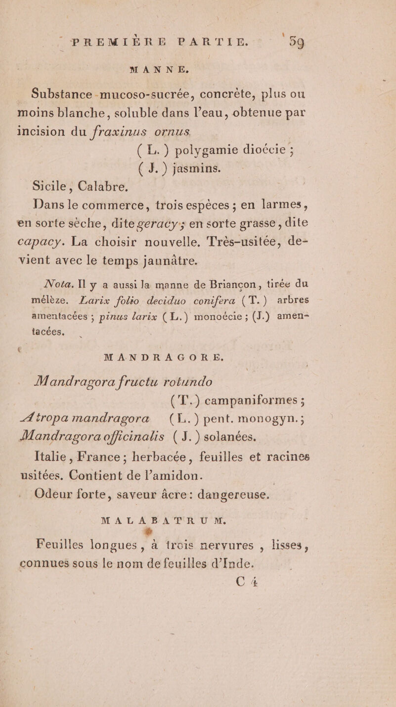 MANNE. _ Substance mucoso-sucrée, concrète, plus ou moins blanche, soluble dans l’eau, obtenue par incision du fraxinus ornus. (LE) polygamie dioécie ; ( 3.) jasmins. _ Sicile, Calabre. Dans le commerce, trois espèces ; en larmes, en sorte sèche, dite geracy; en sorte grasse, dite capacy. La choisir nouvelle. Très-usitée, de- vient avec le temps jaunûtre. Nota. Il y a aussi la manne de Briançon, tirée du mélèze. Zarix folio deciduo conifera (T.) arbres amentacées ; pinus larix ( L.) monoécie ; (J.) amen- tacées. MANDRAGORE. Mandragora fructu rotundo ('T'.) campaniformes ; Ætropa mandragora (H.)pent. monogyn.; Mandragora officinalis (J.) solanées. Italie , France ; herbacée, feuilles et racines usitées. Contient de l’amidon. | Odeur forte, saveur âcre: dangereuse. MALABATR OU M. Ps Feuilles longues, à trois nervures , lisses, connues sous le nom de feuilles d’Inde. C 4