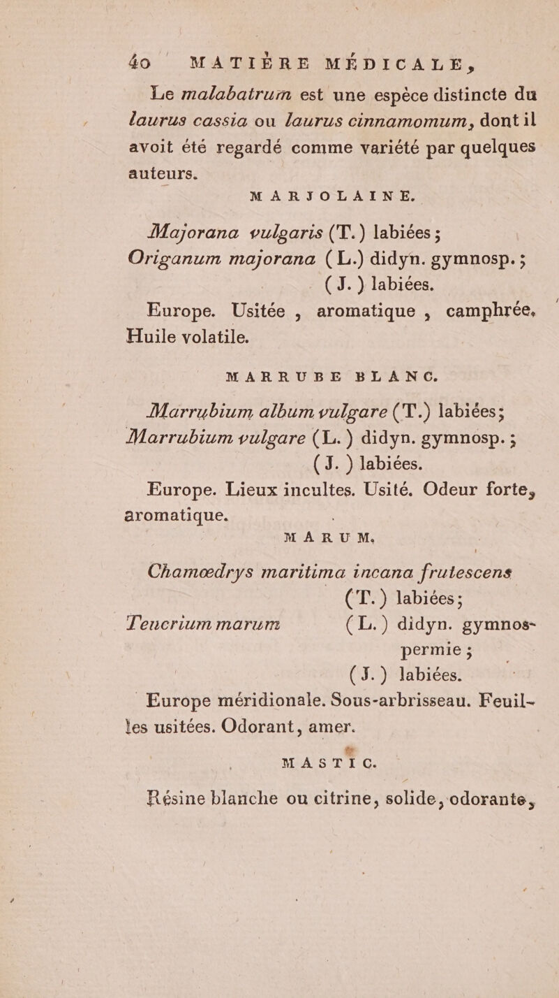 Le malabatrum est une espèce distincte du laurus cassia ou laurus cinnamomum, dont il avoit été regardé comme variété par quelques auteurs. MARJOLAINE. Majorana vulgaris (T.) labiées ; Origanum majorana (L.) didyn. gymnosp. ; (J. ) labiées. Europe. Usitée , aromatique , camphrée, Huile volatile. MARRUBE BLANC. Marrubium album vulgare (T.) labiées; Marrubium vulgare (L. ) didyn. gymnosp. ; (3. ) labiées. Europe. Lieux incultes. Usité. Odeur forte, aromatique. MAR U M. Chamædrys maritima incana frutescens _ (T.) labiées ; Teucrium marum (L.) didyn. gymnos- permie ; (J.) labiées. _ Europe méridionale. Sous-arbrisseau. Feuil- les usitées. Odorant, amer. # MASTIC. Résine blanche ou citrine, solide, odorante,