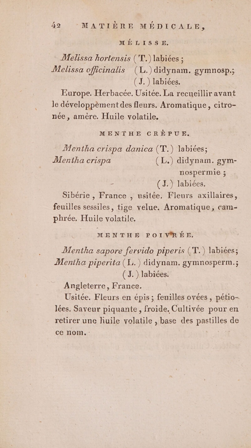 MÉLISSE, Melissa hortensis ('T.) labiées ; Melissa officinalis (L.)didynam. gymnosp.; ( TJ.) labiées. | Europe. Herbacée. Usitée. La recueillir avant le développèment des fleurs. Aromatique, citro- née , amère. Huile volatile. MENTHE CRÈÉPUE. Mentha crispa danica (T.) labiées; Mentha crispa (L,) didynam. gym- nospermie ; - (J.) labiées. Sibérie , France , usitée. Fleurs axillaires, feuilles sessiles, tige velue. Aromatique, cam- phrée. Huile volatile. MENTHE POIV®RÉE. Mentha sapore fervido piperis (T.) labiées; Mentha piperita (X.) didynam. gymnosperm.; (3. ) labiées. Angleterre, France. Usitée. Fleurs en épis ; feuilles ovées , pétio- lées. Saveur piquante, froide. Cultivée pour en retirer une liuile volatile , base des pastilles de ce nom. : |