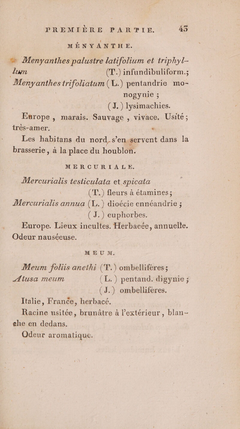 MÉNYANTHE. « Menyanthes palustre latifolium et triphyl- dun (T.) infundibuliform.; Menyanihes trifoliatum (VL.) pentandrie mo- nogynie ; (3. ) Iysimachies. Europe y marais. Sauvage , vivace. Usité ; trés-amer. « Les habitans du nord, s’en. servent dans la brasserie, à la place du Loubloi MERCURIALE. Mercurialis testiculata et spicata ('T.) fleurs à étamines ; Mercurialis annua (L.) dioécie ennéandrie ; ( J.) euphorbes. Europe. Lieux incultes. Herbacée, annuelle. Odeur nauséeuse. MEU M. Meum foliis anethi (‘T.) ombellifères ; Alusa meum (EL. ) pentand. digynie ; (J.) ombelliferes. Italie, France, herbacé. Racine usitée, brunâtre à l'extérieur, blan- che en dedans. Odeur aromatique.