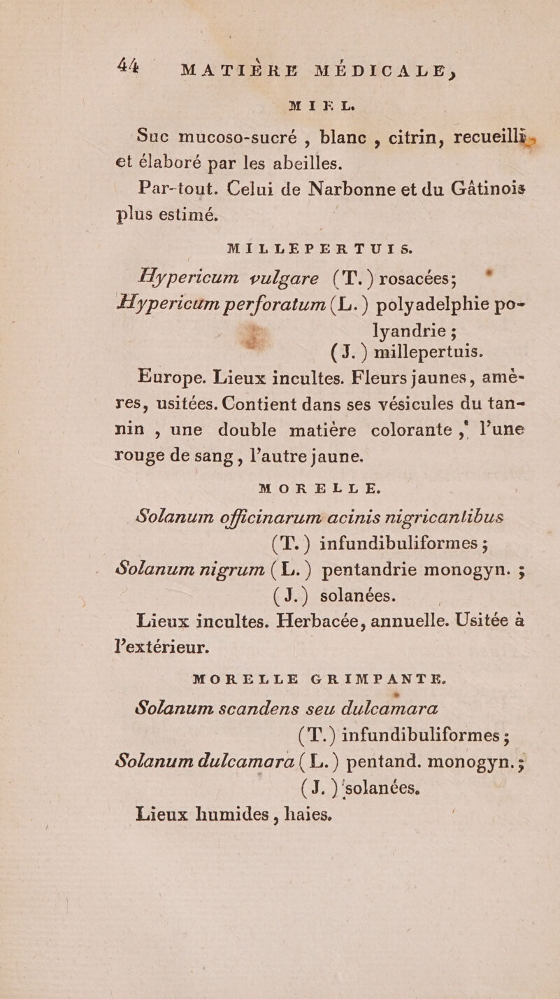 MIEL Suc mucoso-sucré , blanc , citrin, recueilli, et élaboré par les abeilles. | Par-tout. Celui de N arbonne et du Gâtinois plus estimé. MILLEPERTUIS. ypericum vulgare (T.)rosacées; * Hypericum perforatum(L.) polyadelphie po- € lyandrie ; (3. ) millepertuis. Europe. Lieux incultes. Fleurs jaunes, amé- res, usitées. Contient dans ses vésicules du tan- nin , une double matière colorante ; l’une rouge de sang, l’autre jaune. MORELLE. Solanum officinarum acinis nigricanlibus (T.) infundibuliformes ; Solanum nigrum (L.) pentandrie monogyn. ; (J.) solanées. Lieux incultes. Herbacée, annuelle. Usitée à l'extérieur. | MORELLE GRIMPANTE. Solanum scandens seu dulcamara (T.) infundibuliformes ; Solanum dulcamara(L.) pentand. monogyn.; | (J. )'solances. Lieux humides, haies.