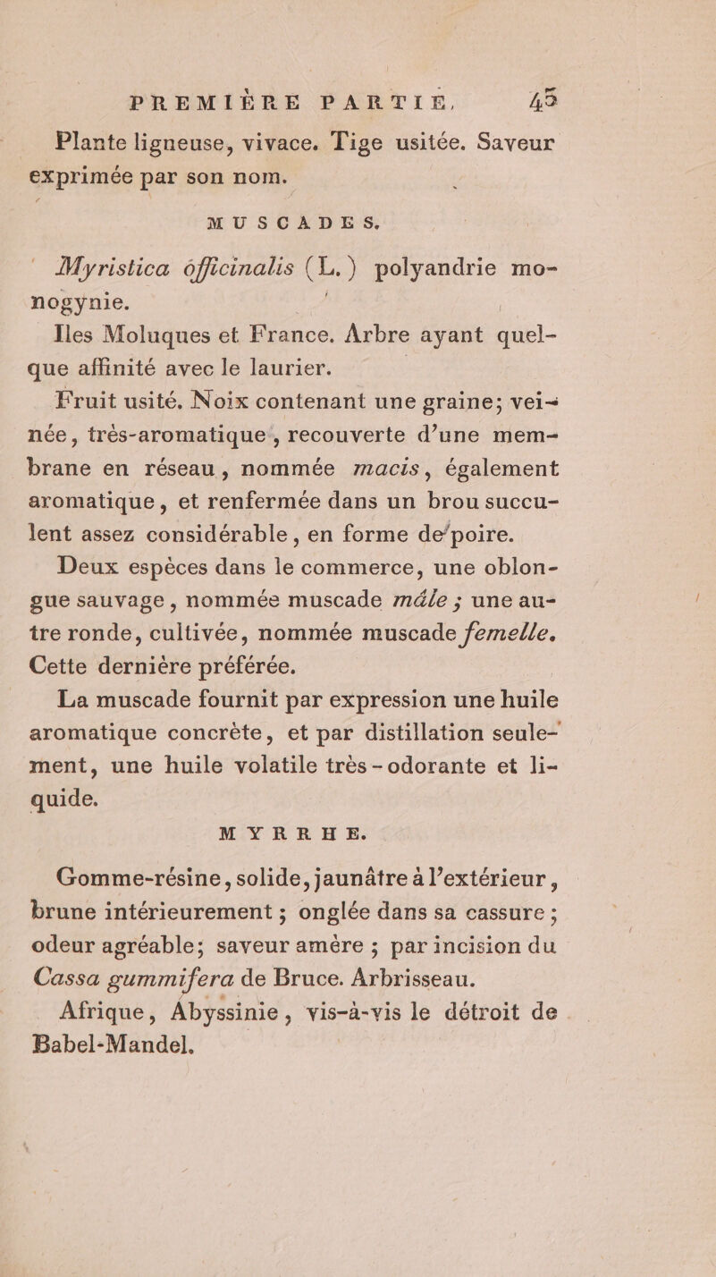 _ Plante ligneuse, vivace. Tige usitée. Saveur exprimée par son nom. MUSCADES, Myristica officinalis (Le ) polyandrie mo- nogynie. Îles Moluques et France. Arbre ayant que affinité avec le laurier. Fruit usité, Noix contenant une graine; vei= née , trés-aromatique, recouverte d’une mem- brane en réseau, nommée macis, également aromatique, et renfermée dans un brou succu- lent assez considérable, en forme de’poire. Deux espèces dans le commerce, une oblon- gue sauvage, nommée muscade méle ; une au- tre ronde, cultivée, nommée muscade femelle. Cette dernière préférée. La muscade fournit par expression une huile aromatique concrète, et par distillation seule- ment, une huile volatile très -odorante et li- quide. MYRRHE. Gomme-résine, solide, jaunâtre à l'extérieur, brune intérieurement ; onglée dans sa cassure ; odeur agréable; saveur amère ; par incision du Cassa gummifera de Bruce. Arbrisseau. Afrique, Abyssinie, vis-à-vis le détroit de Babel-Mandel. |