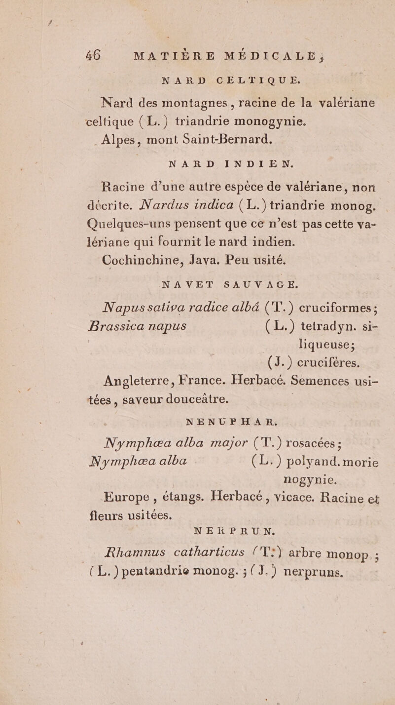 # 46 MATIÈRE MÉDICALE; NARD CELTIQUE. Nard des montagnes, racine de la valériane celtique ( L.) triandrie monogynie. . Alpes, mont Saint-Bernard. NARD INDIE N. Racine d’une autre espèce de valériane, non décrite. Nardus indica (L.)triandrie monog. Quelques-uns pensent que ce n’est pas cette va- lériane qui fournit le nard indien. Cochinchine, Java. Peu usite. NAVET SAUVAGE. Napus sativa radice albé (T.) cruciformes; Brassica napus (L.) tetradyn. si- liqueuse; (J.) crucifères. Angleterre, France. Herbacé. Semences usi- tées, saveur douceûtre. | | NENUPHAR. Nymphæa alba major (T.) rosacées ; Nymphæa alba (L.) polyand.morie nogynie. Europe , étangs. Herbacé, vicace. Racine et fleurs usitées. | NERPRUN. Rhamnus catharticus ('T:} arbre monop. ;