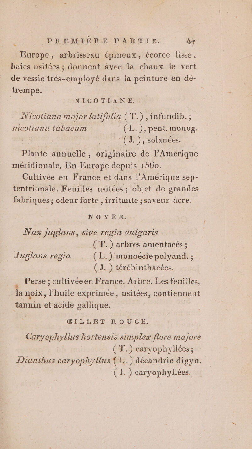 Europe, arbrisseau épineux, écorce lisse. baies usitées ; donnent avec la chaux le vert de vessie très-employé dans la peinture en dé- trempe. | NICOTIANE. .Nicotiana major latifolia (T.) ,infundib. ; nicotiana tabacum (L.), pent. monog. :(J.), solanées. Plante annuelle, originaire de l’Amérique méridionale. En Europe depuis 1560. Cultivée en France et dans l'Amérique sep- tentrionale. Feuilles usitées ; objet de grandes fabriques ; odeur forte , irritante ;saveur âcre. NOYER, Nux juglans, sive regia vulgaris (T.) arbres amentacés ; Juglans regia (L.) monoécie polyand. ; (3. ) térébinthacées. Perse ; cultivéeen France. Arbre. Les feuiiles, la noix, l'huile exprimée, usitées, contiennent ‘tannin et acide gallique. ŒILLET ROUGKX, Caryophyllus hortensis simplex flore majore ('1.) caryophyllées ; Dianthus caryophyllus {L. ) décandrie digyn. | ( 3. ) caryophyllées.