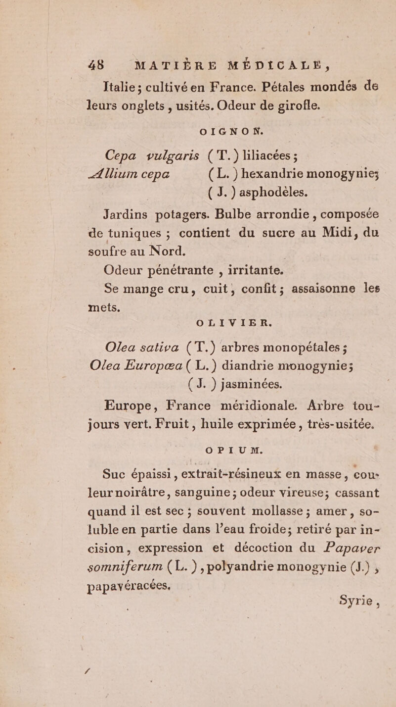 Italie; cultivé en France. Pétales mondés de leurs onglets , usités. Odeur de girofle. OIGNON. Cepa vulgaris (T!.) liliacées ; _Allium cepa (L.) hexandrie monogynie; ( 3.) asphodèles. Jardins potagers. Bulbe arrondie , composée de tuniques ; contient du sucre au Midi, du soufre au Nord. | Odeur pénétrante , irritante. Se mange cru, cuit, confit; assaisonne les mets. OLIVIER. Olea sativa (T.) arbres monopétales ; Olea Europæa( L.) diandrie monogynie; (J. ) jasminées. Europe, France méridionale. Arbre tou- jours vert. Fruit, huile exprimée, très-usitée. OPIU M. Suc épaissi, extrait-résineux en masse, cou* leur noirâtre, sanguine ; odeur vireuse; cassant quand il est sec ; souvent mollasse ; amer, so- luble en partie dans l’eau froide; retiré par in- cision, expression et décoction du Papaver somniferum (L. ) ,polyandrie monogynie (J.) , papayéracées, Syrie,